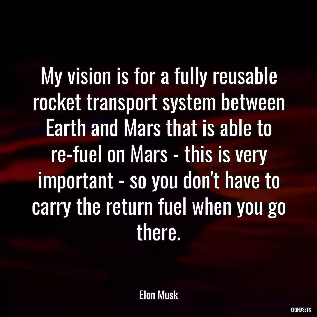 My vision is for a fully reusable rocket transport system between Earth and Mars that is able to re-fuel on Mars - this is very important - so you don\'t have to carry the return fuel when you go there.