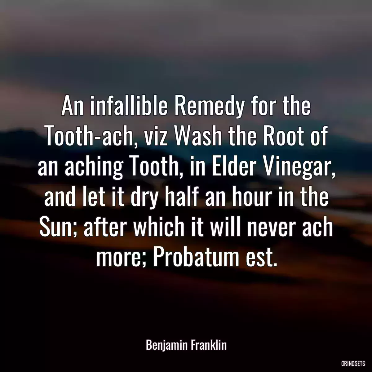 An infallible Remedy for the Tooth-ach, viz Wash the Root of an aching Tooth, in Elder Vinegar, and let it dry half an hour in the Sun; after which it will never ach more; Probatum est.