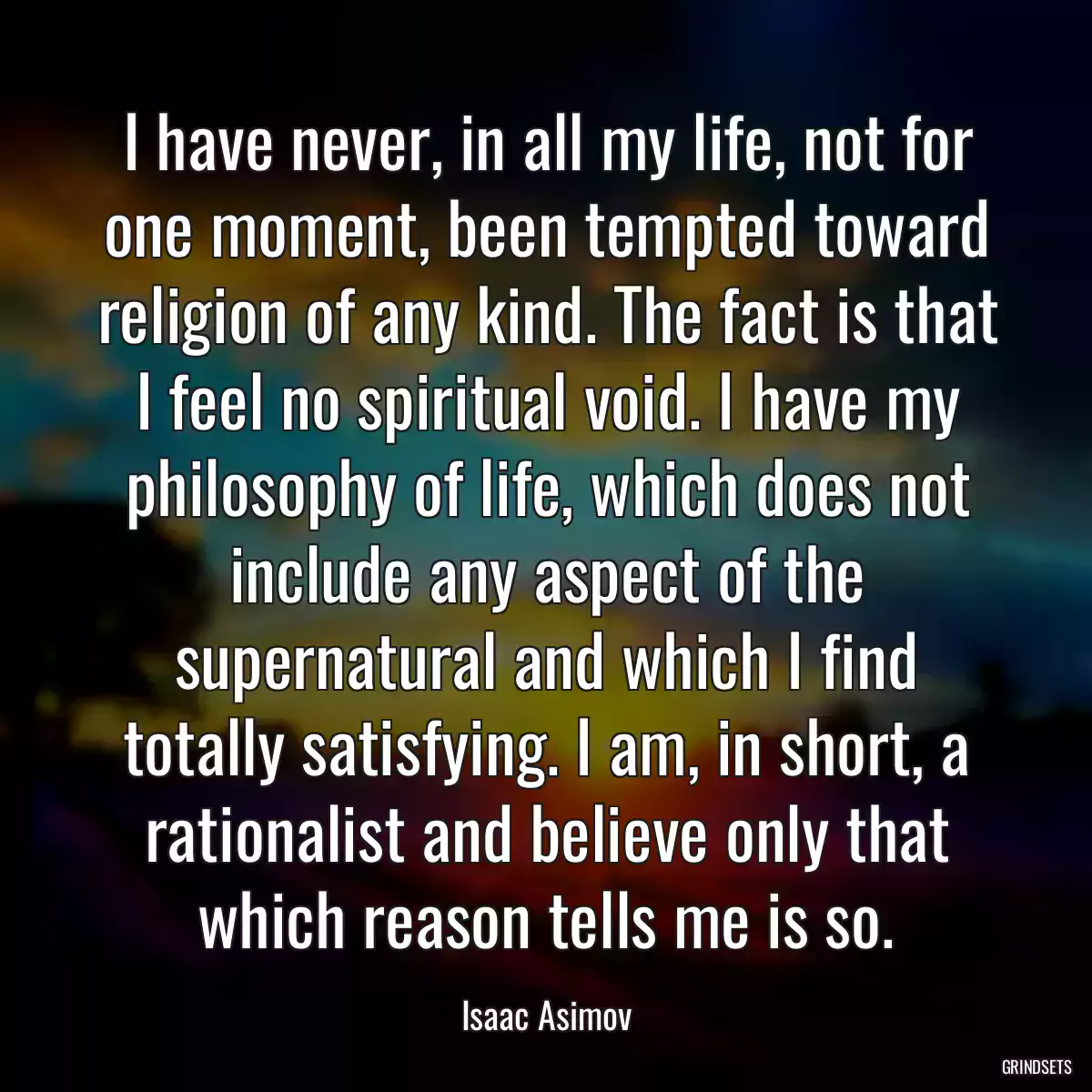 I have never, in all my life, not for one moment, been tempted toward religion of any kind. The fact is that I feel no spiritual void. I have my philosophy of life, which does not include any aspect of the supernatural and which I find totally satisfying. I am, in short, a rationalist and believe only that which reason tells me is so.