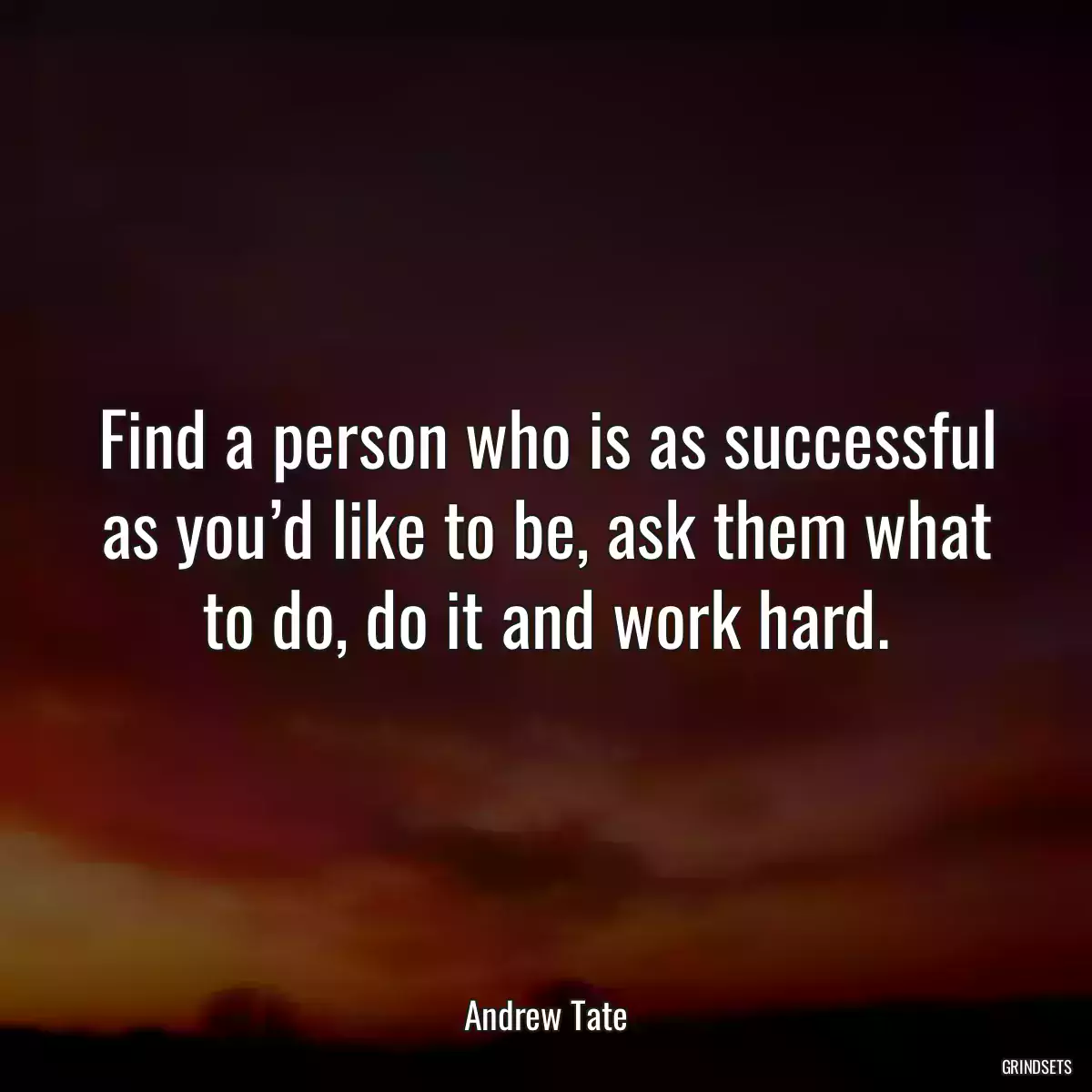 Find a person who is as successful as you’d like to be, ask them what to do, do it and work hard.