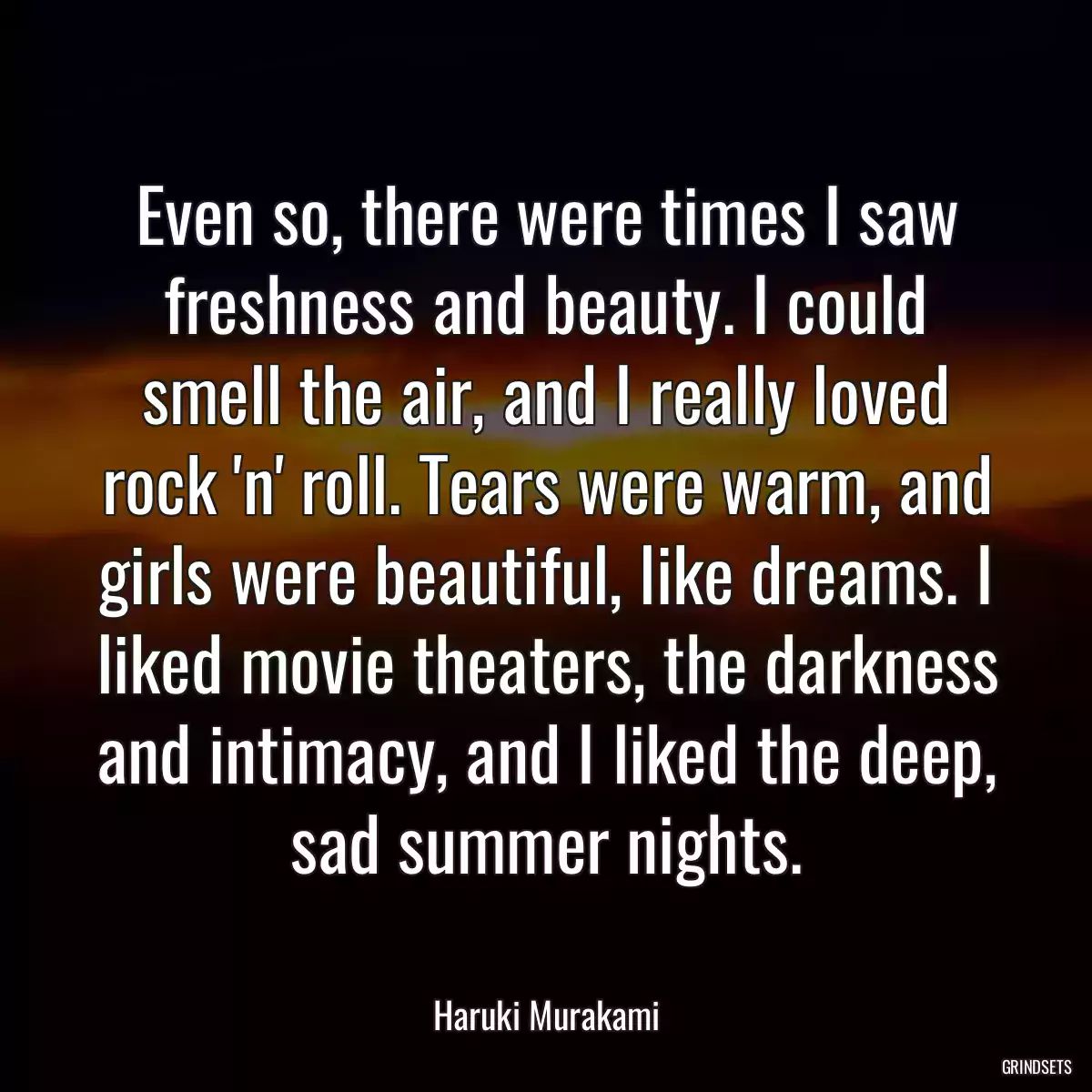 Even so, there were times I saw freshness and beauty. I could smell the air, and I really loved rock \'n\' roll. Tears were warm, and girls were beautiful, like dreams. I liked movie theaters, the darkness and intimacy, and I liked the deep, sad summer nights.