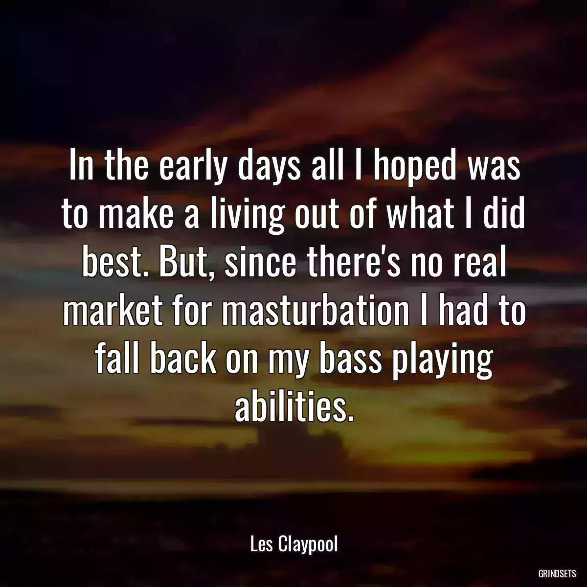 In the early days all I hoped was to make a living out of what I did best. But, since there\'s no real market for masturbation I had to fall back on my bass playing abilities.