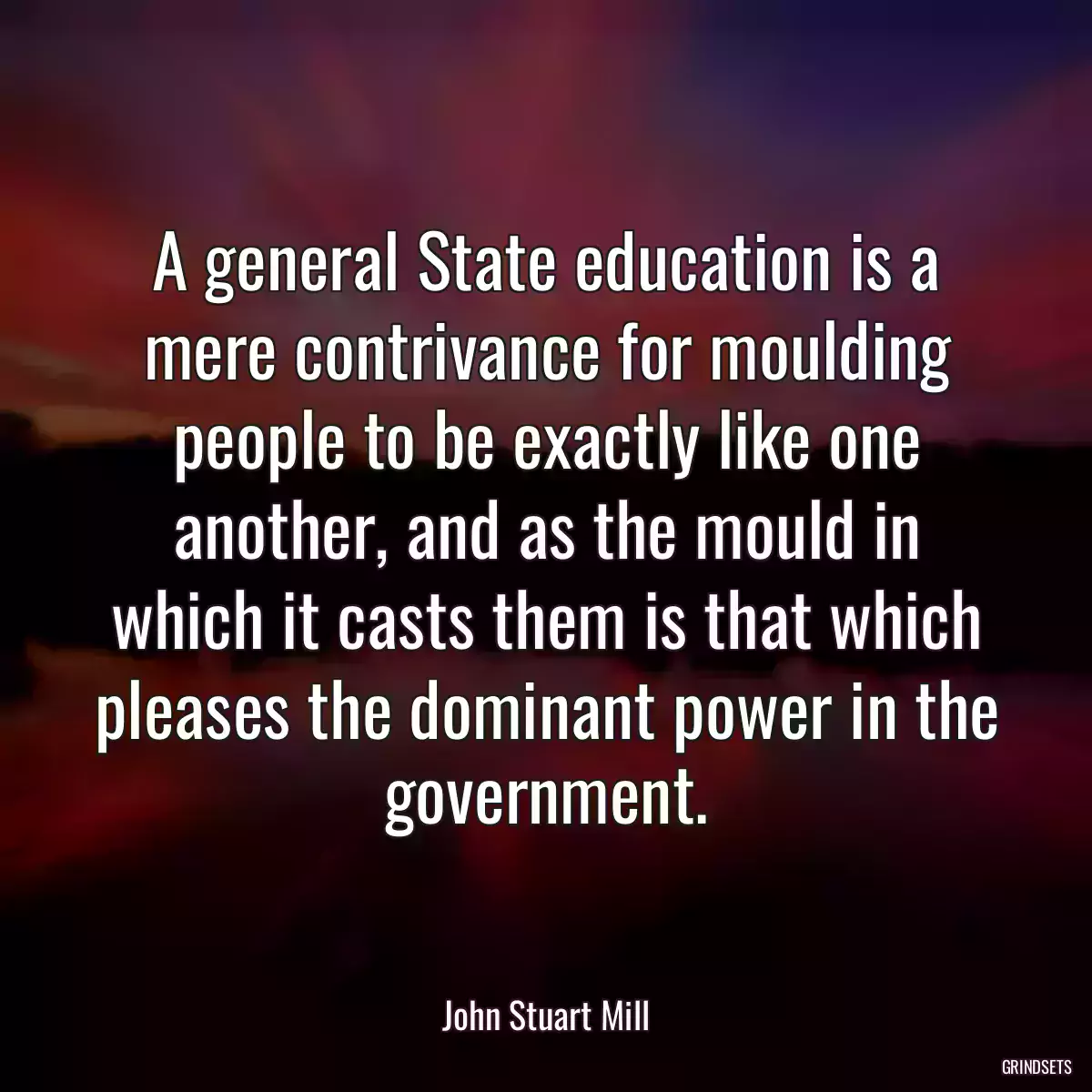 A general State education is a mere contrivance for moulding people to be exactly like one another, and as the mould in which it casts them is that which pleases the dominant power in the government.