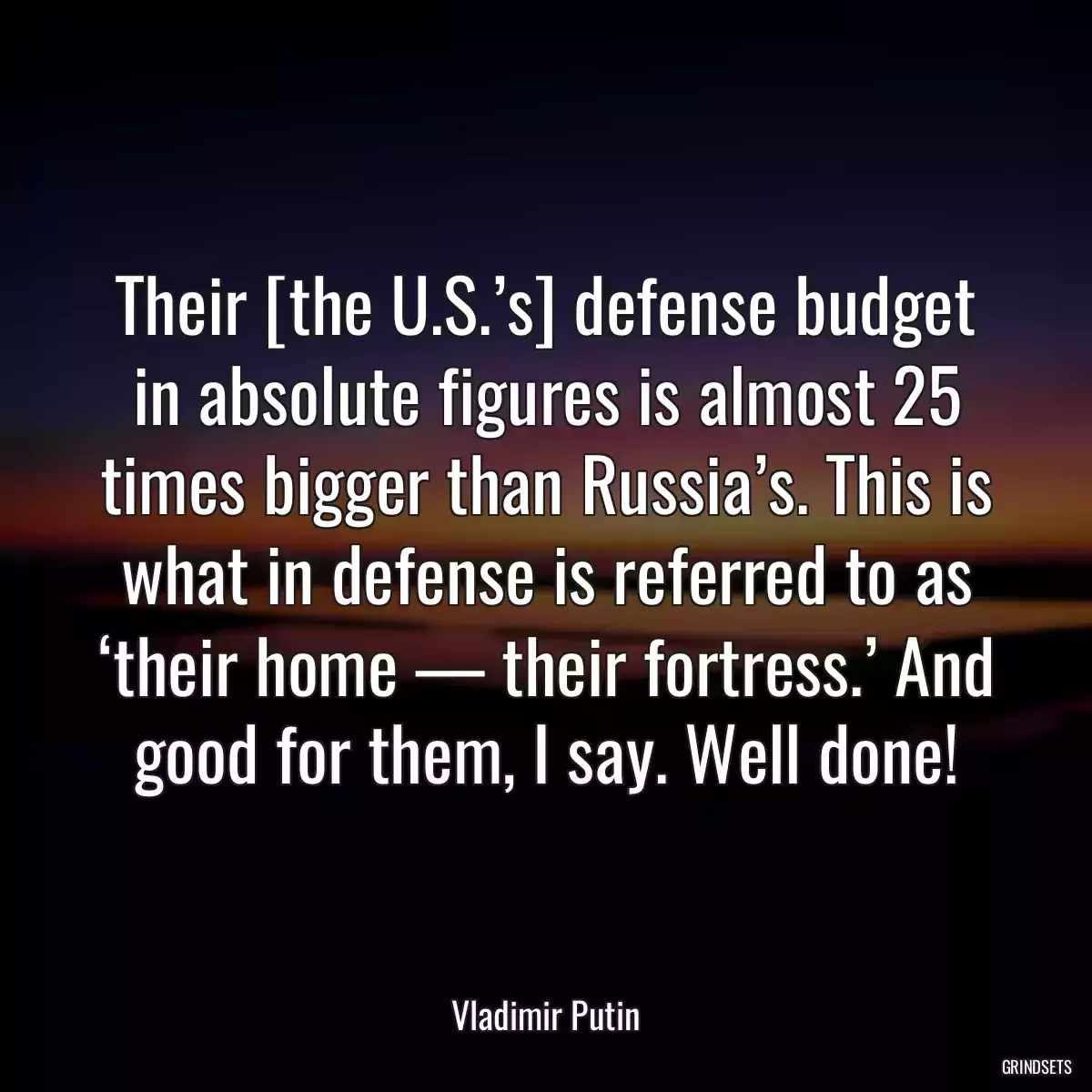 Their [the U.S.’s] defense budget in absolute figures is almost 25 times bigger than Russia’s. This is what in defense is referred to as ‘their home — their fortress.’ And good for them, I say. Well done!