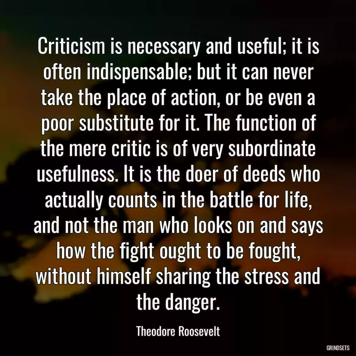 Criticism is necessary and useful; it is often indispensable; but it can never take the place of action, or be even a poor substitute for it. The function of the mere critic is of very subordinate usefulness. It is the doer of deeds who actually counts in the battle for life, and not the man who looks on and says how the fight ought to be fought, without himself sharing the stress and the danger.