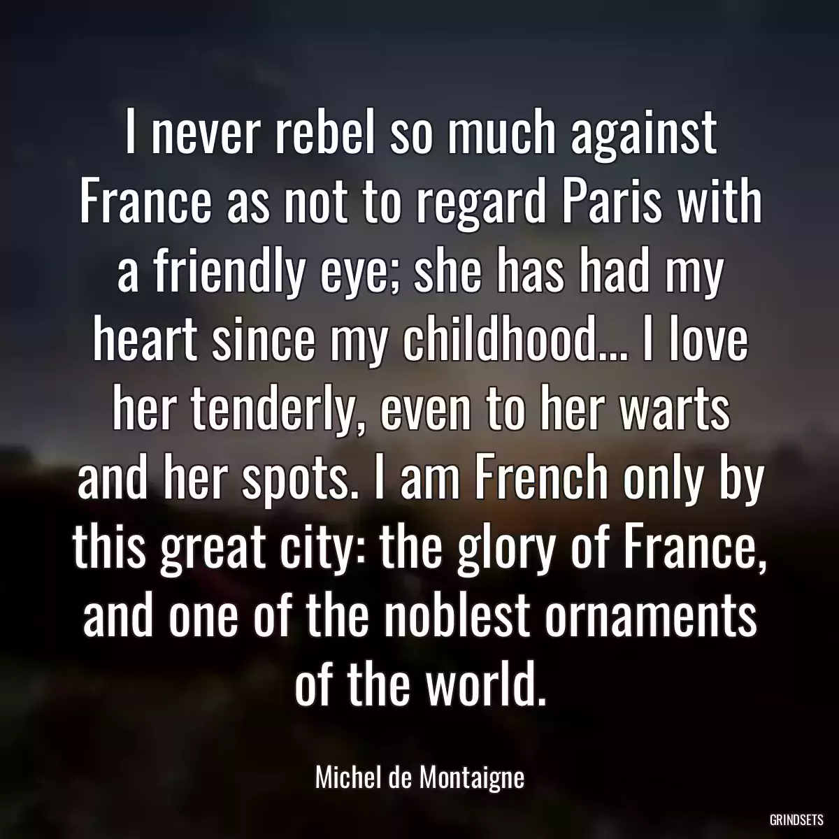 I never rebel so much against France as not to regard Paris with a friendly eye; she has had my heart since my childhood... I love her tenderly, even to her warts and her spots. I am French only by this great city: the glory of France, and one of the noblest ornaments of the world.