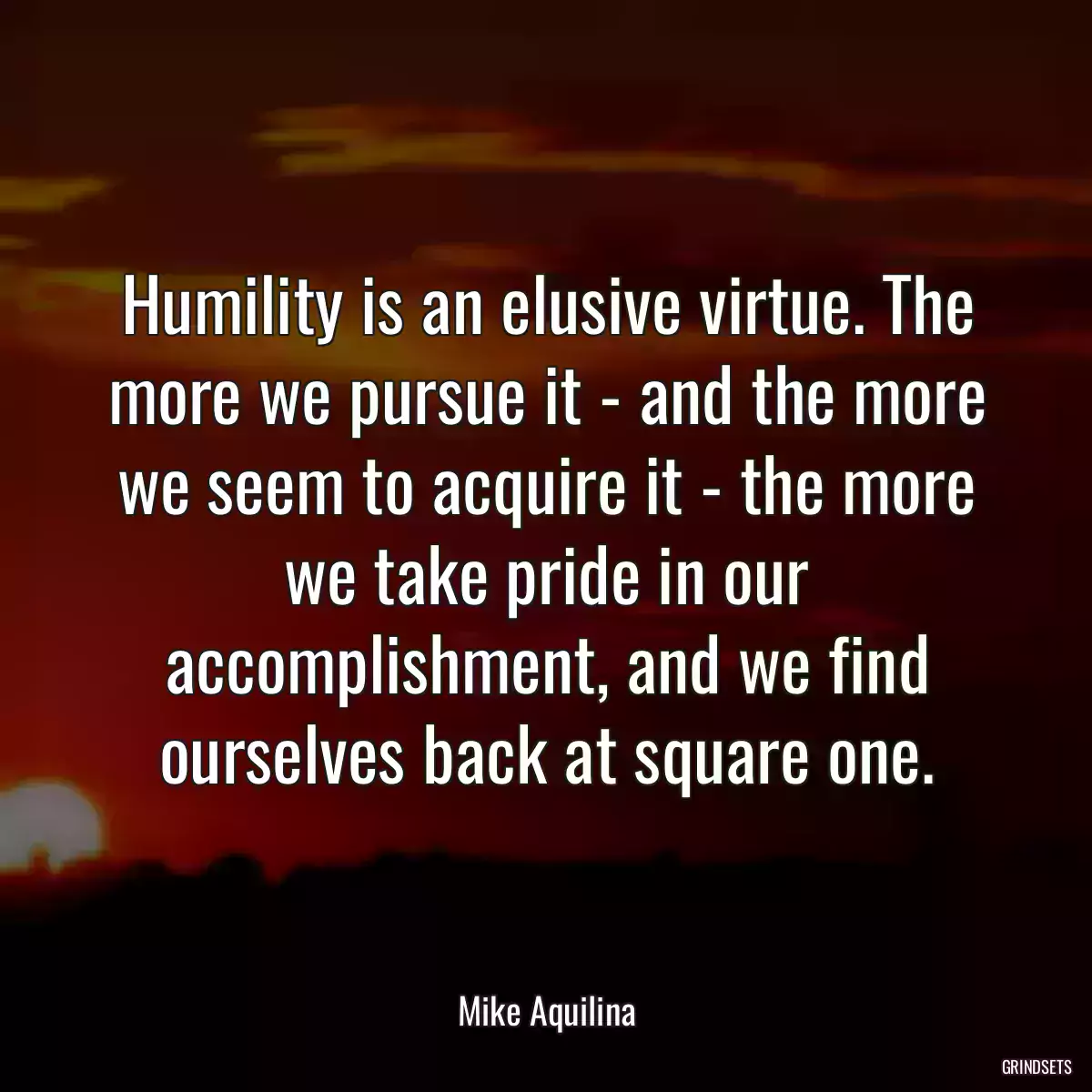 Humility is an elusive virtue. The more we pursue it - and the more we seem to acquire it - the more we take pride in our accomplishment, and we find ourselves back at square one.