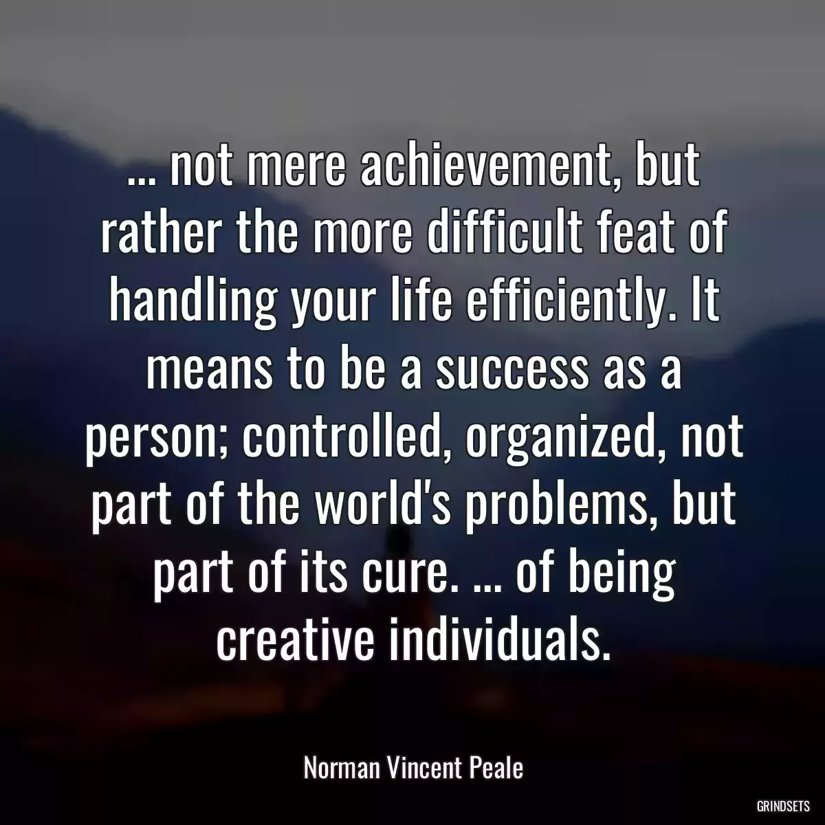 ... not mere achievement, but rather the more difficult feat of handling your life efficiently. It means to be a success as a person; controlled, organized, not part of the world\'s problems, but part of its cure. ... of being creative individuals.