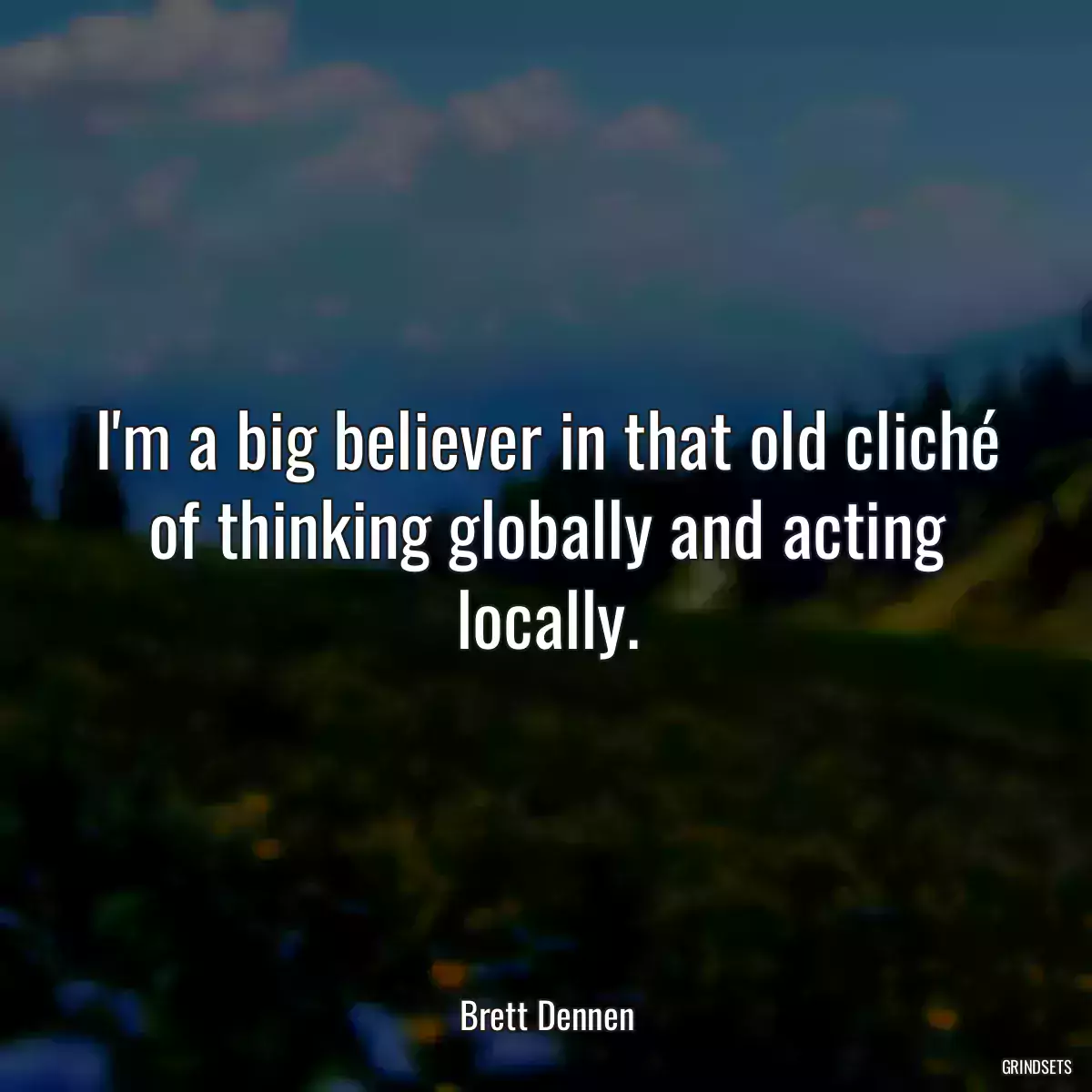 I\'m a big believer in that old cliché of thinking globally and acting locally.