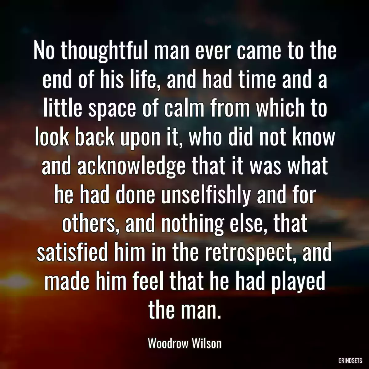 No thoughtful man ever came to the end of his life, and had time and a little space of calm from which to look back upon it, who did not know and acknowledge that it was what he had done unselfishly and for others, and nothing else, that satisfied him in the retrospect, and made him feel that he had played the man.