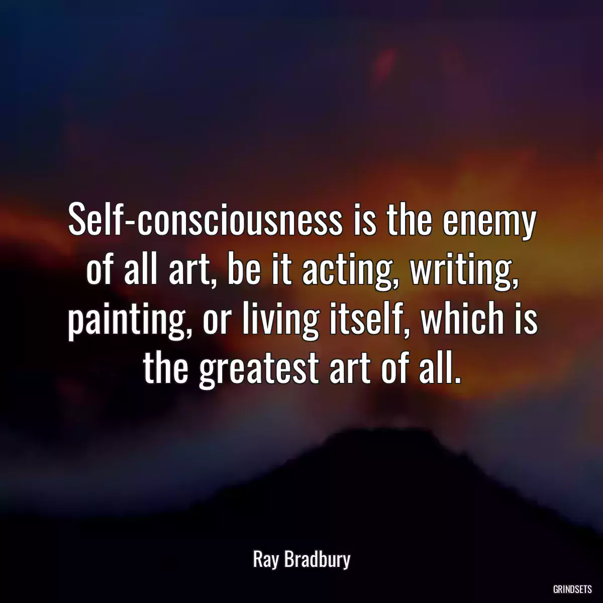 Self-consciousness is the enemy of all art, be it acting, writing, painting, or living itself, which is the greatest art of all.