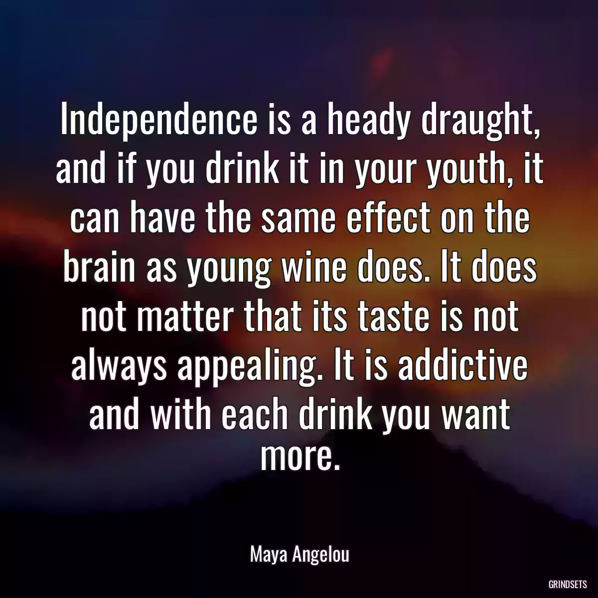 Independence is a heady draught, and if you drink it in your youth, it can have the same effect on the brain as young wine does. It does not matter that its taste is not always appealing. It is addictive and with each drink you want more.