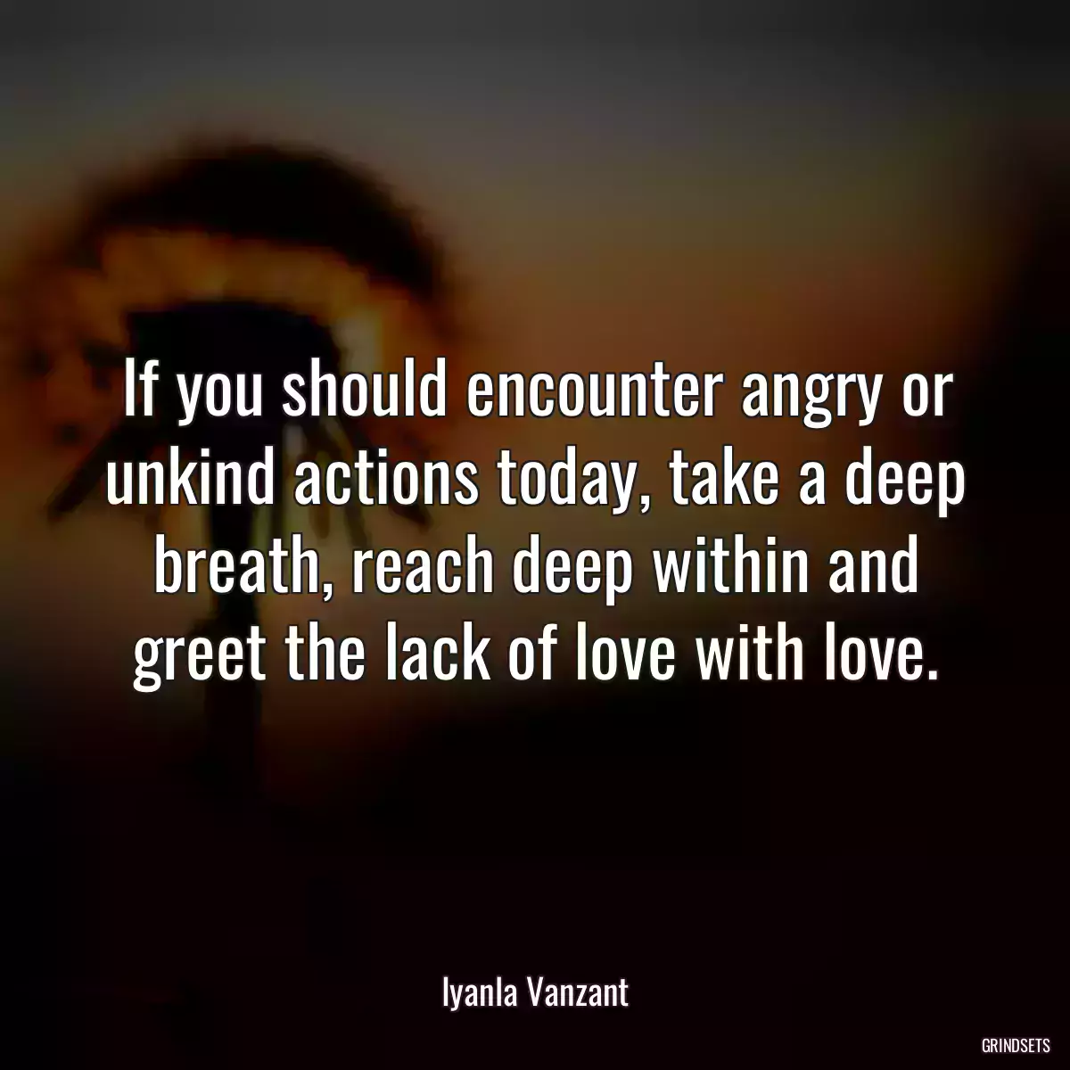 If you should encounter angry or unkind actions today, take a deep breath, reach deep within and greet the lack of love with love.