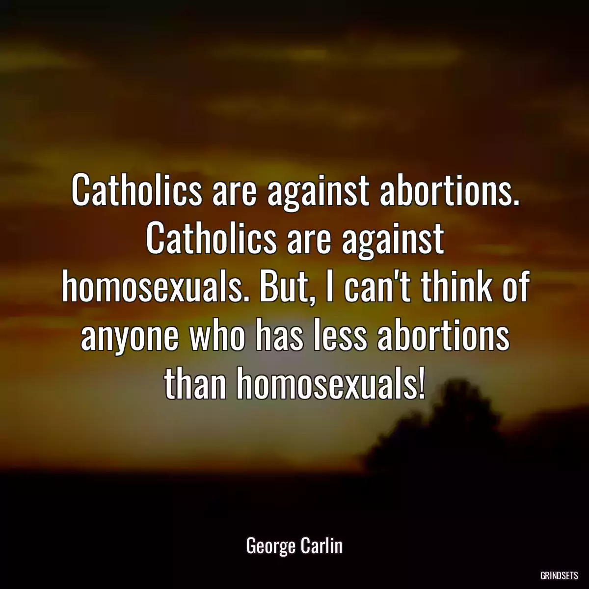 Catholics are against abortions. Catholics are against homosexuals. But, I can\'t think of anyone who has less abortions than homosexuals!