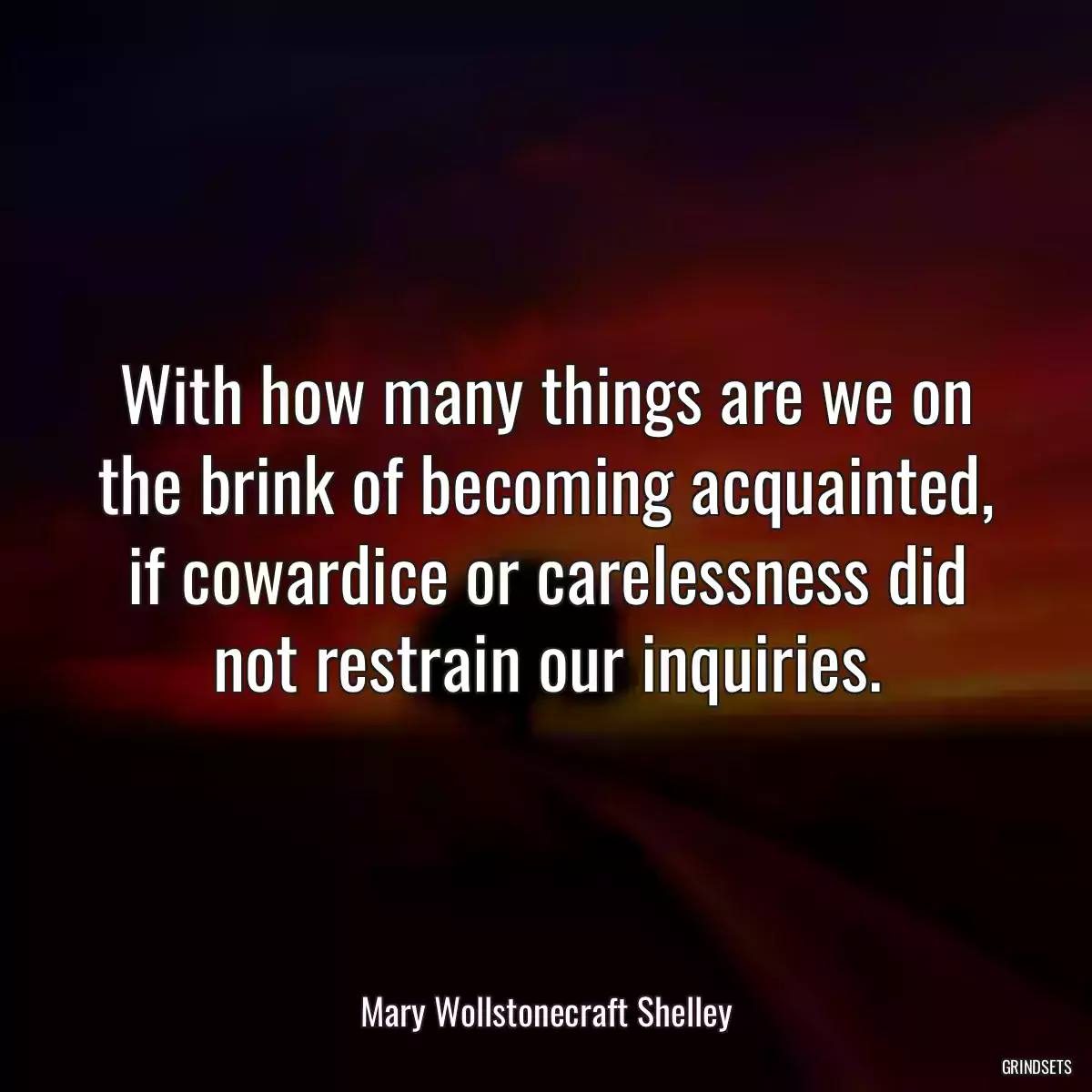 With how many things are we on the brink of becoming acquainted, if cowardice or carelessness did not restrain our inquiries.