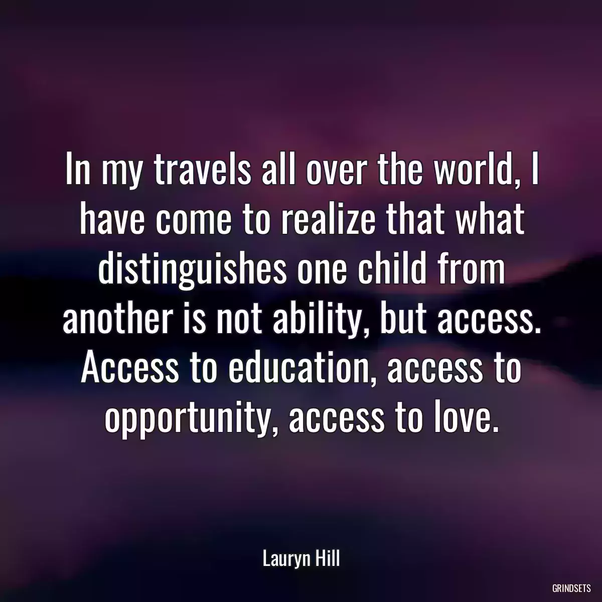 In my travels all over the world, I have come to realize that what distinguishes one child from another is not ability, but access. Access to education, access to opportunity, access to love.