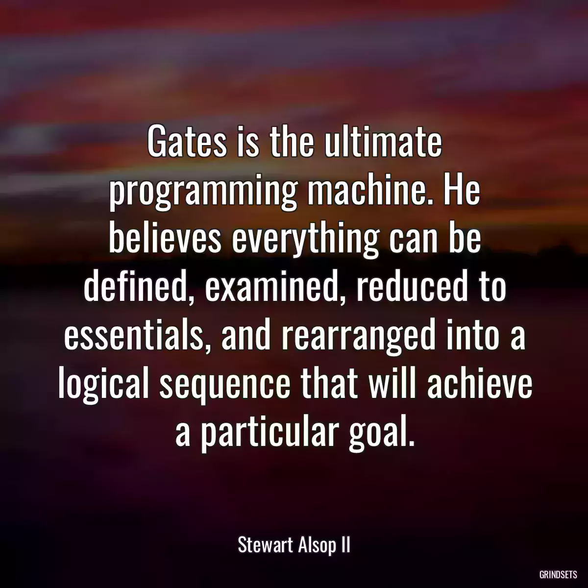 Gates is the ultimate programming machine. He believes everything can be defined, examined, reduced to essentials, and rearranged into a logical sequence that will achieve a particular goal.