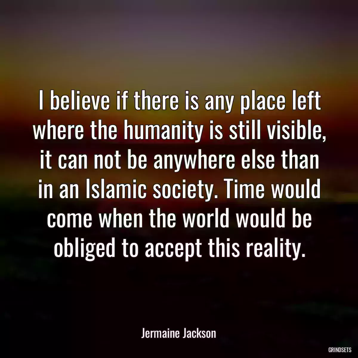 I believe if there is any place left where the humanity is still visible, it can not be anywhere else than in an Islamic society. Time would come when the world would be obliged to accept this reality.