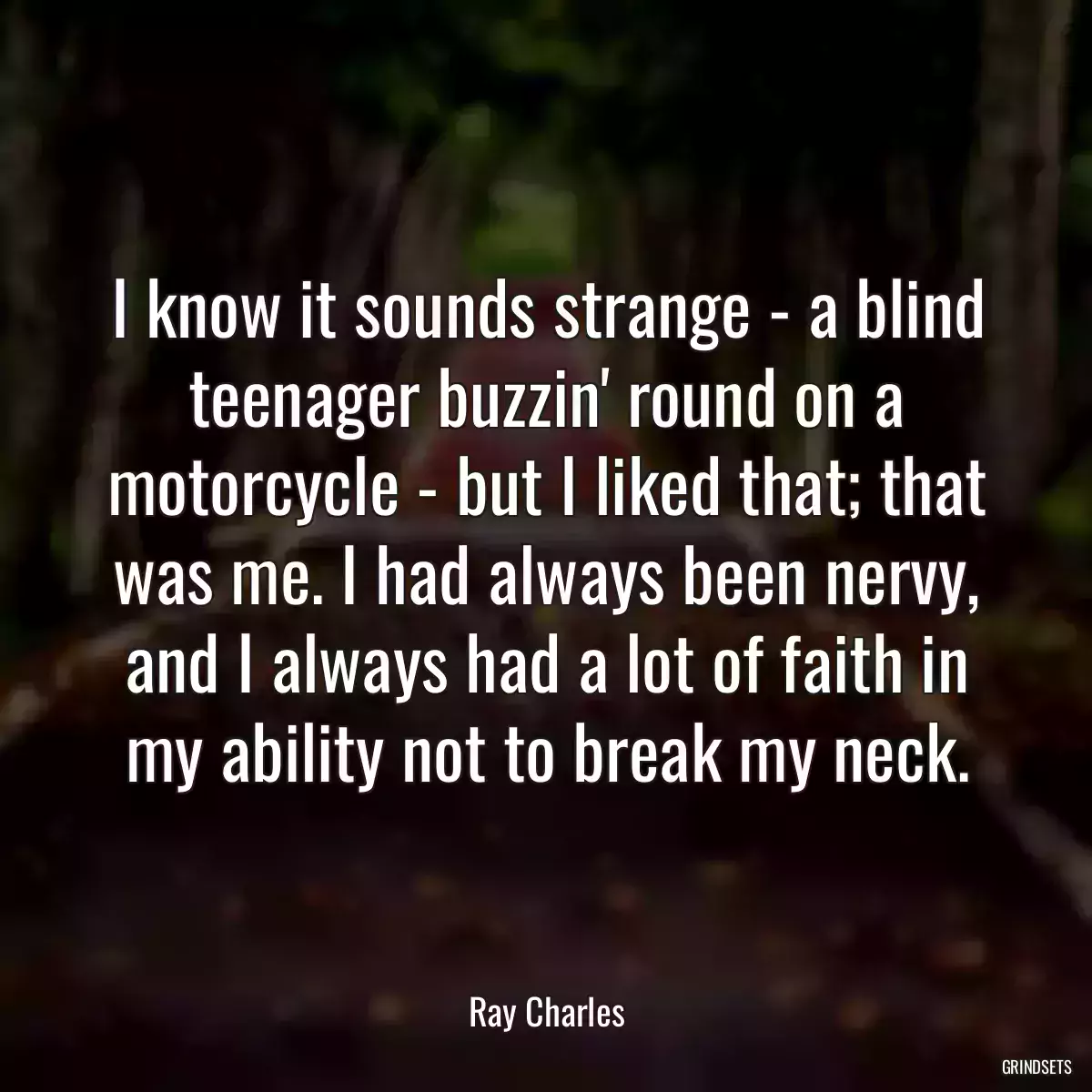 I know it sounds strange - a blind teenager buzzin\' round on a motorcycle - but I liked that; that was me. I had always been nervy, and I always had a lot of faith in my ability not to break my neck.