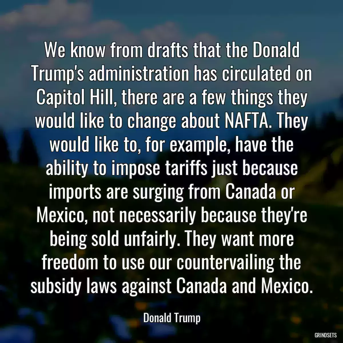 We know from drafts that the Donald Trump\'s administration has circulated on Capitol Hill, there are a few things they would like to change about NAFTA. They would like to, for example, have the ability to impose tariffs just because imports are surging from Canada or Mexico, not necessarily because they\'re being sold unfairly. They want more freedom to use our countervailing the subsidy laws against Canada and Mexico.