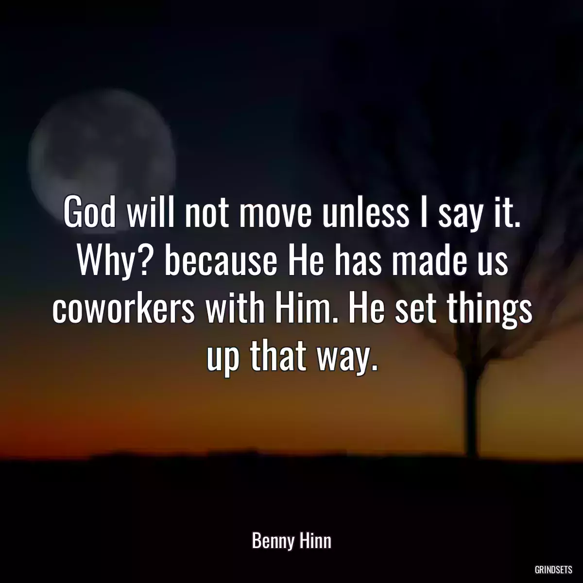 God will not move unless I say it. Why? because He has made us coworkers with Him. He set things up that way.