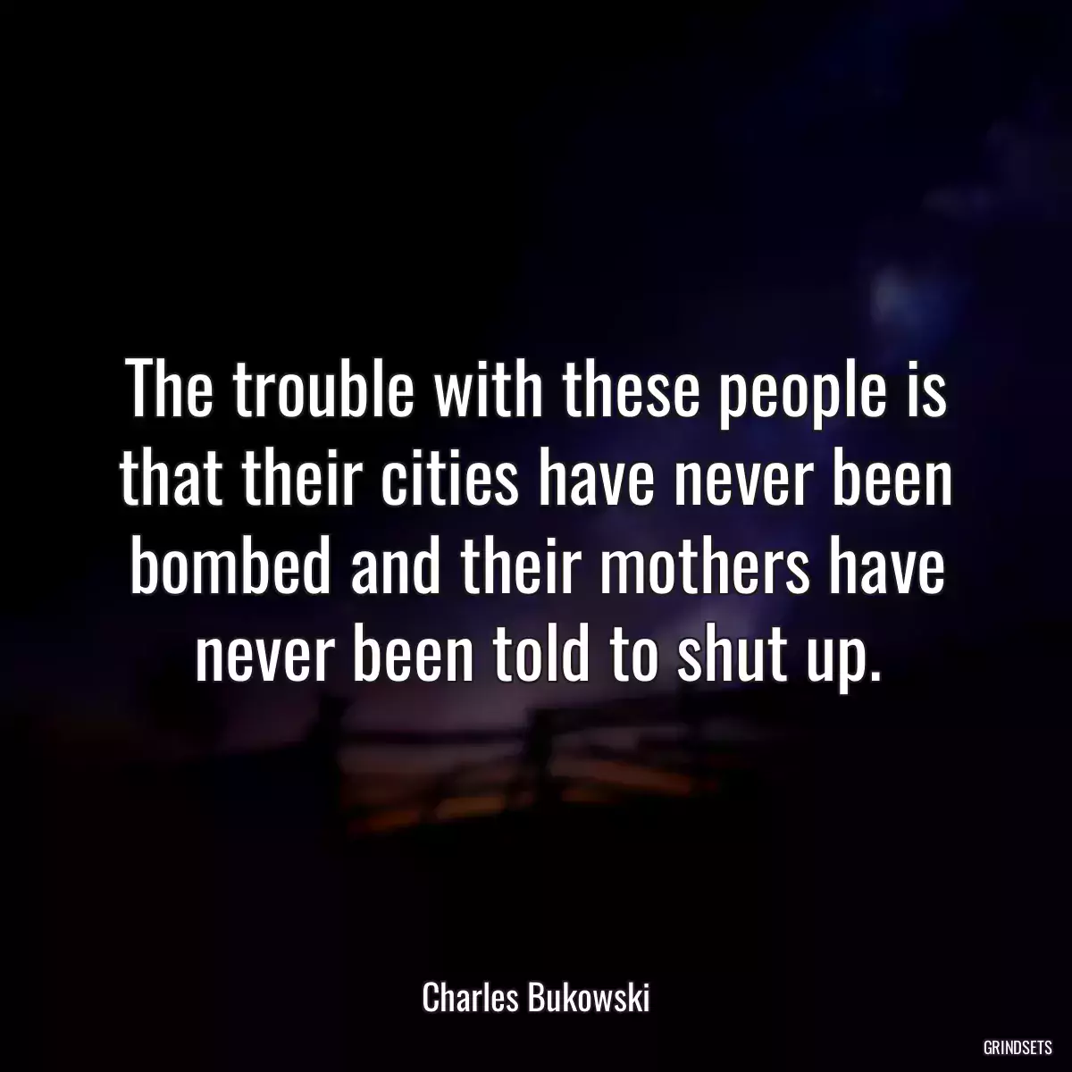 The trouble with these people is that their cities have never been bombed and their mothers have never been told to shut up.