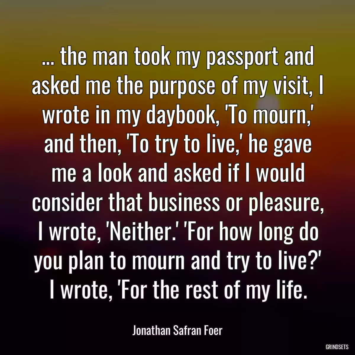 ... the man took my passport and asked me the purpose of my visit, I wrote in my daybook, \'To mourn,\' and then, \'To try to live,\' he gave me a look and asked if I would consider that business or pleasure, I wrote, \'Neither.\' \'For how long do you plan to mourn and try to live?\' I wrote, \'For the rest of my life.