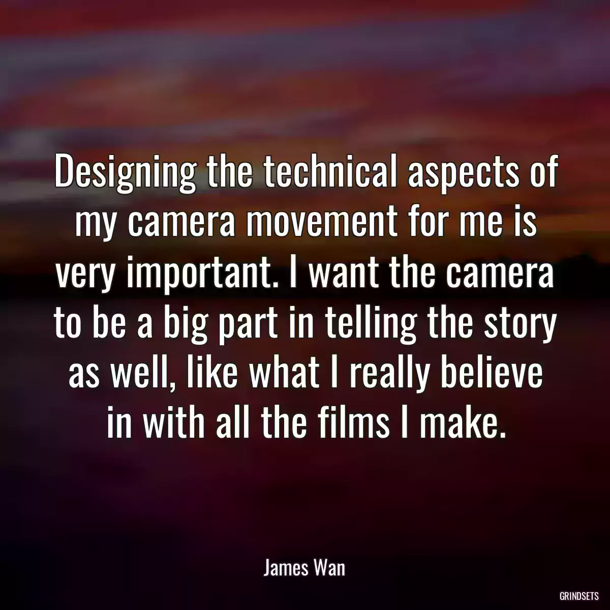 Designing the technical aspects of my camera movement for me is very important. I want the camera to be a big part in telling the story as well, like what I really believe in with all the films I make.