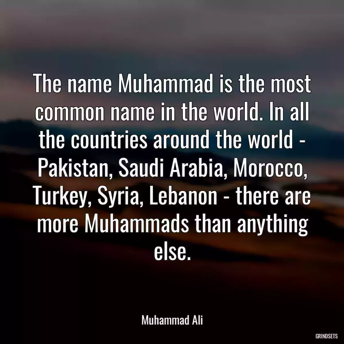 The name Muhammad is the most common name in the world. In all the countries around the world - Pakistan, Saudi Arabia, Morocco, Turkey, Syria, Lebanon - there are more Muhammads than anything else.