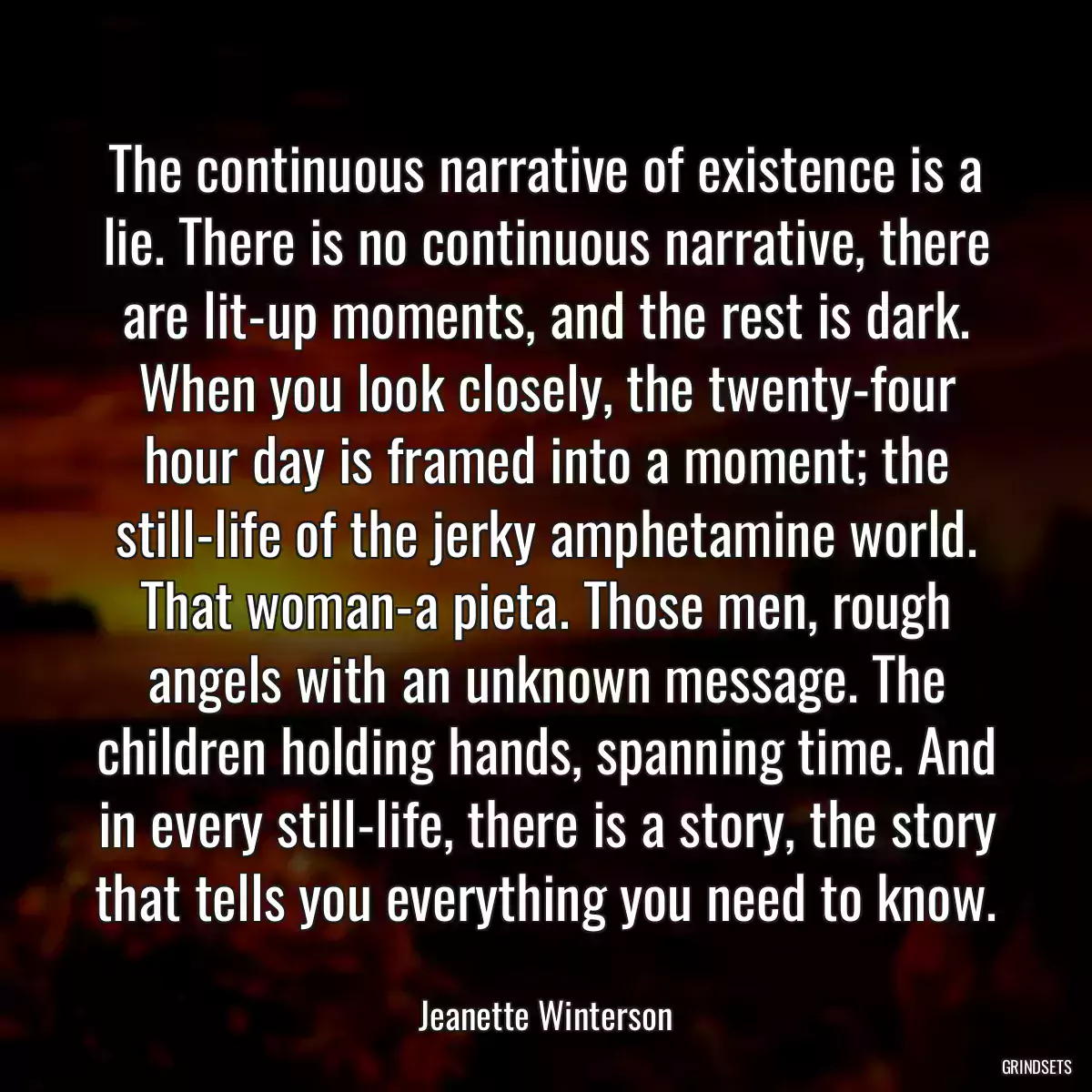 The continuous narrative of existence is a lie. There is no continuous narrative, there are lit-up moments, and the rest is dark. When you look closely, the twenty-four hour day is framed into a moment; the still-life of the jerky amphetamine world. That woman-a pieta. Those men, rough angels with an unknown message. The children holding hands, spanning time. And in every still-life, there is a story, the story that tells you everything you need to know.