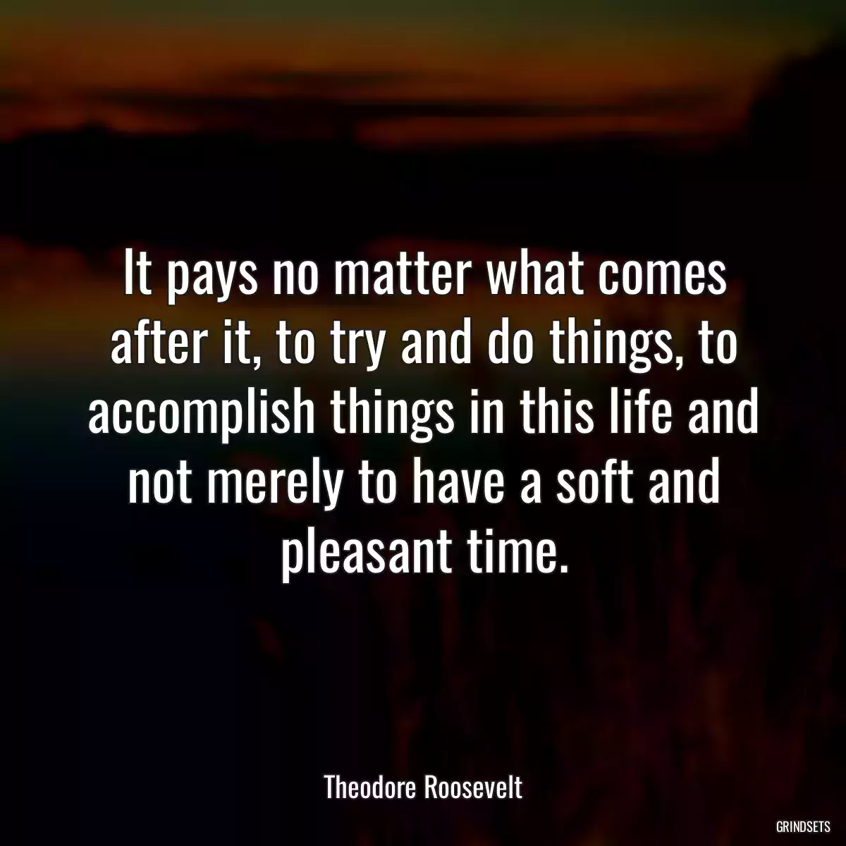 It pays no matter what comes after it, to try and do things, to accomplish things in this life and not merely to have a soft and pleasant time.