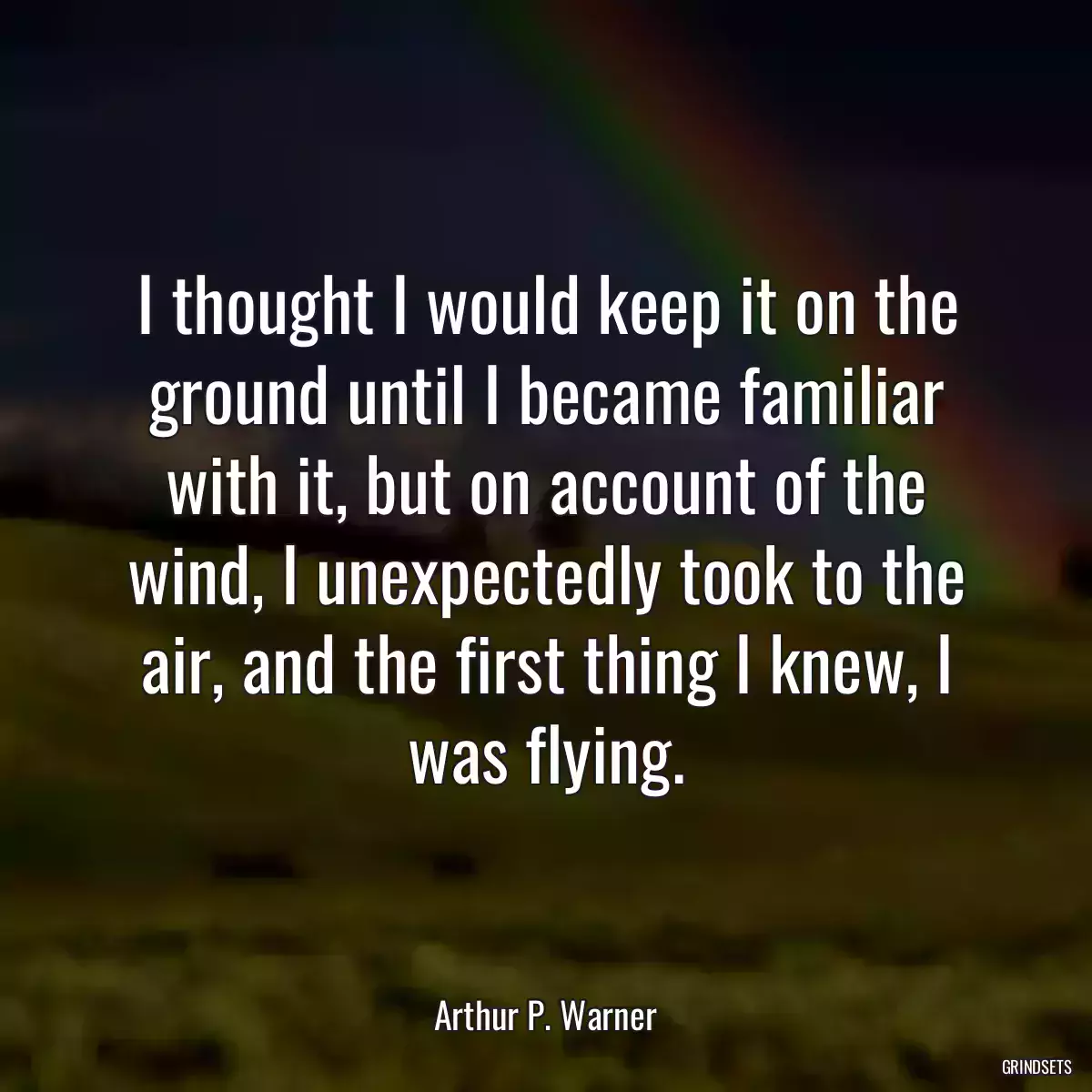 I thought I would keep it on the ground until I became familiar with it, but on account of the wind, I unexpectedly took to the air, and the first thing I knew, I was flying.