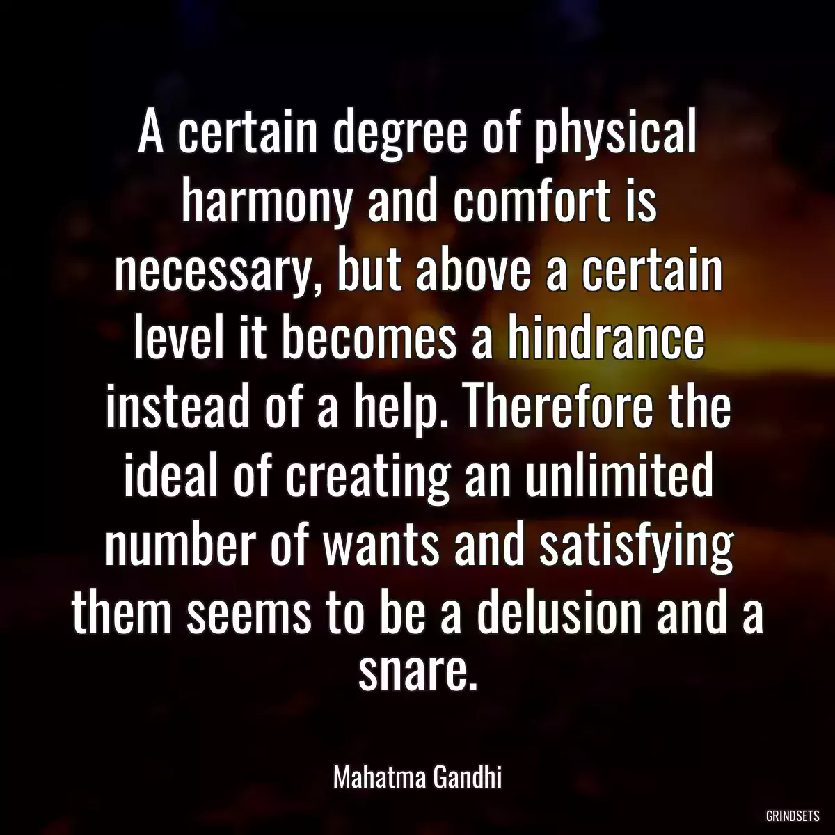 A certain degree of physical harmony and comfort is necessary, but above a certain level it becomes a hindrance instead of a help. Therefore the ideal of creating an unlimited number of wants and satisfying them seems to be a delusion and a snare.