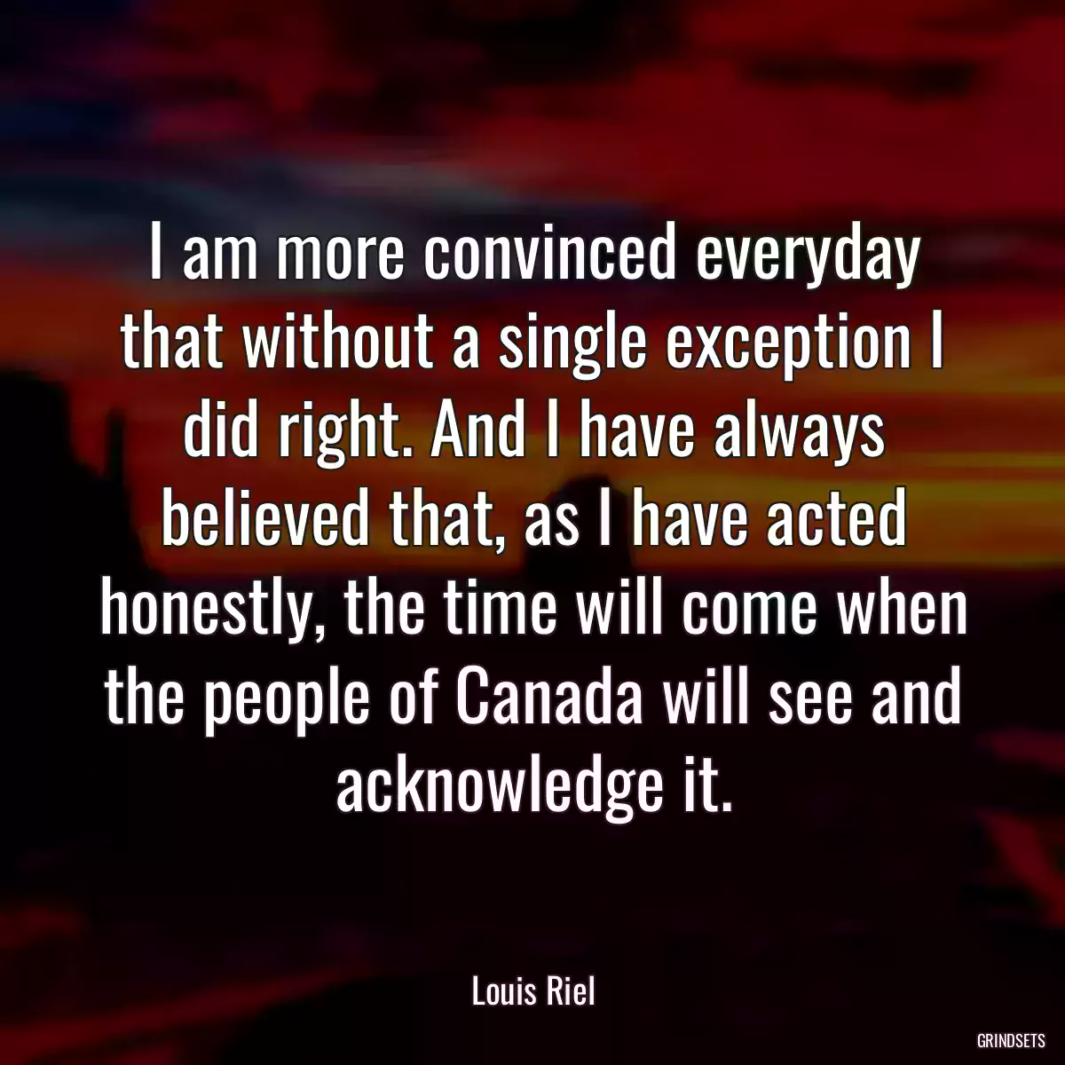 I am more convinced everyday that without a single exception I did right. And I have always believed that, as I have acted honestly, the time will come when the people of Canada will see and acknowledge it.