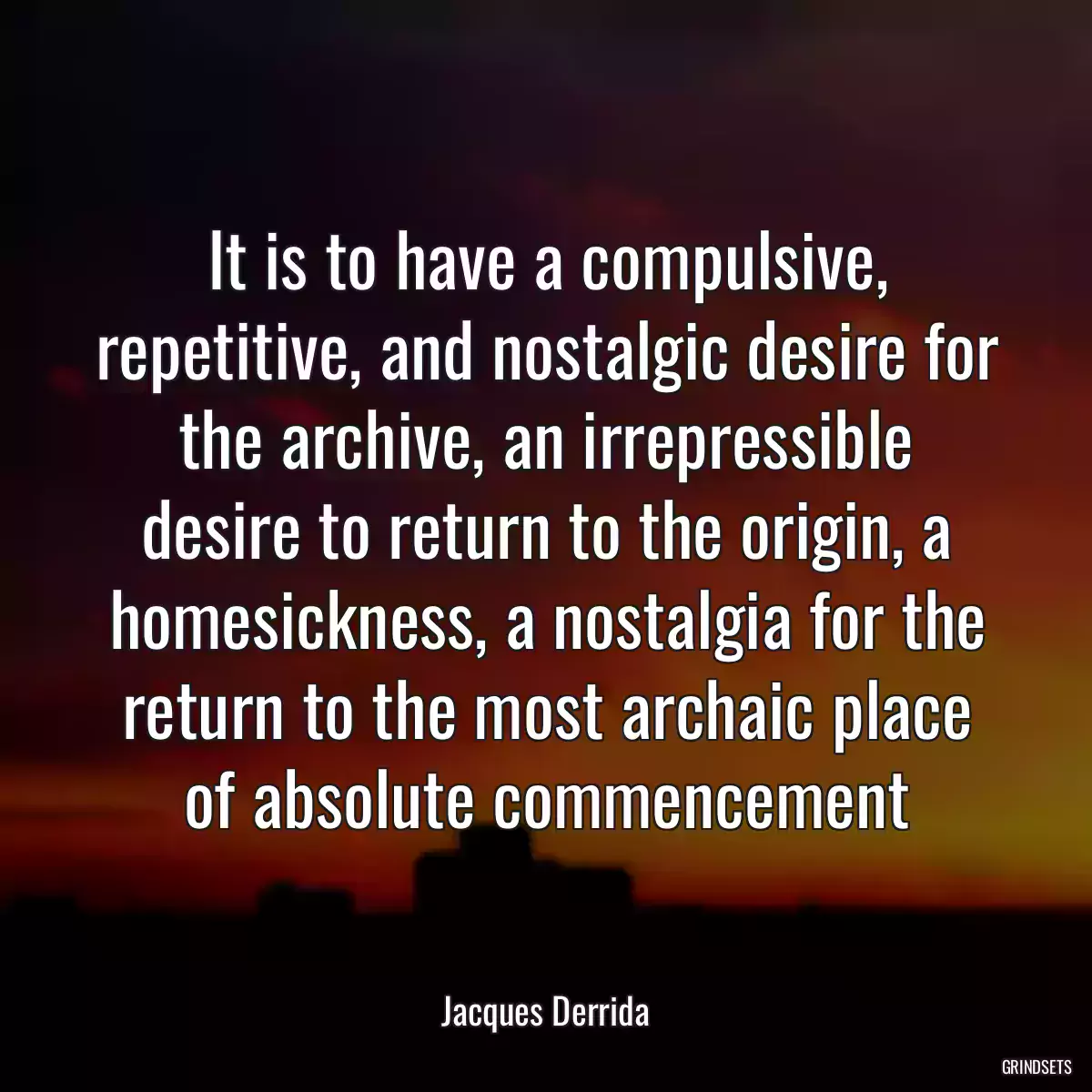 It is to have a compulsive, repetitive, and nostalgic desire for the archive, an irrepressible desire to return to the origin, a homesickness, a nostalgia for the return to the most archaic place of absolute commencement