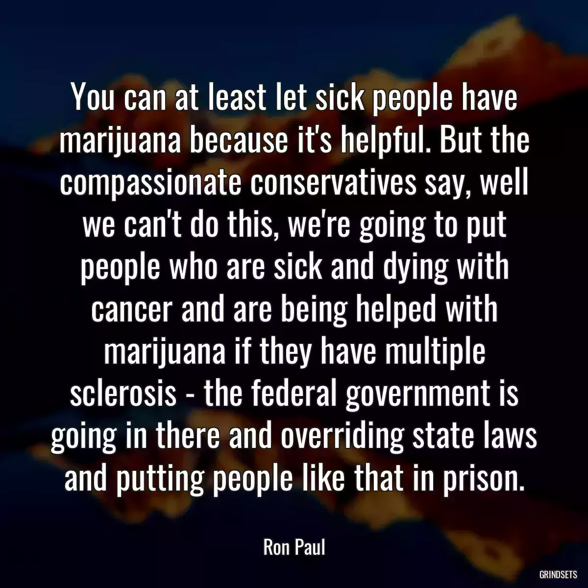 You can at least let sick people have marijuana because it\'s helpful. But the compassionate conservatives say, well we can\'t do this, we\'re going to put people who are sick and dying with cancer and are being helped with marijuana if they have multiple sclerosis - the federal government is going in there and overriding state laws and putting people like that in prison.