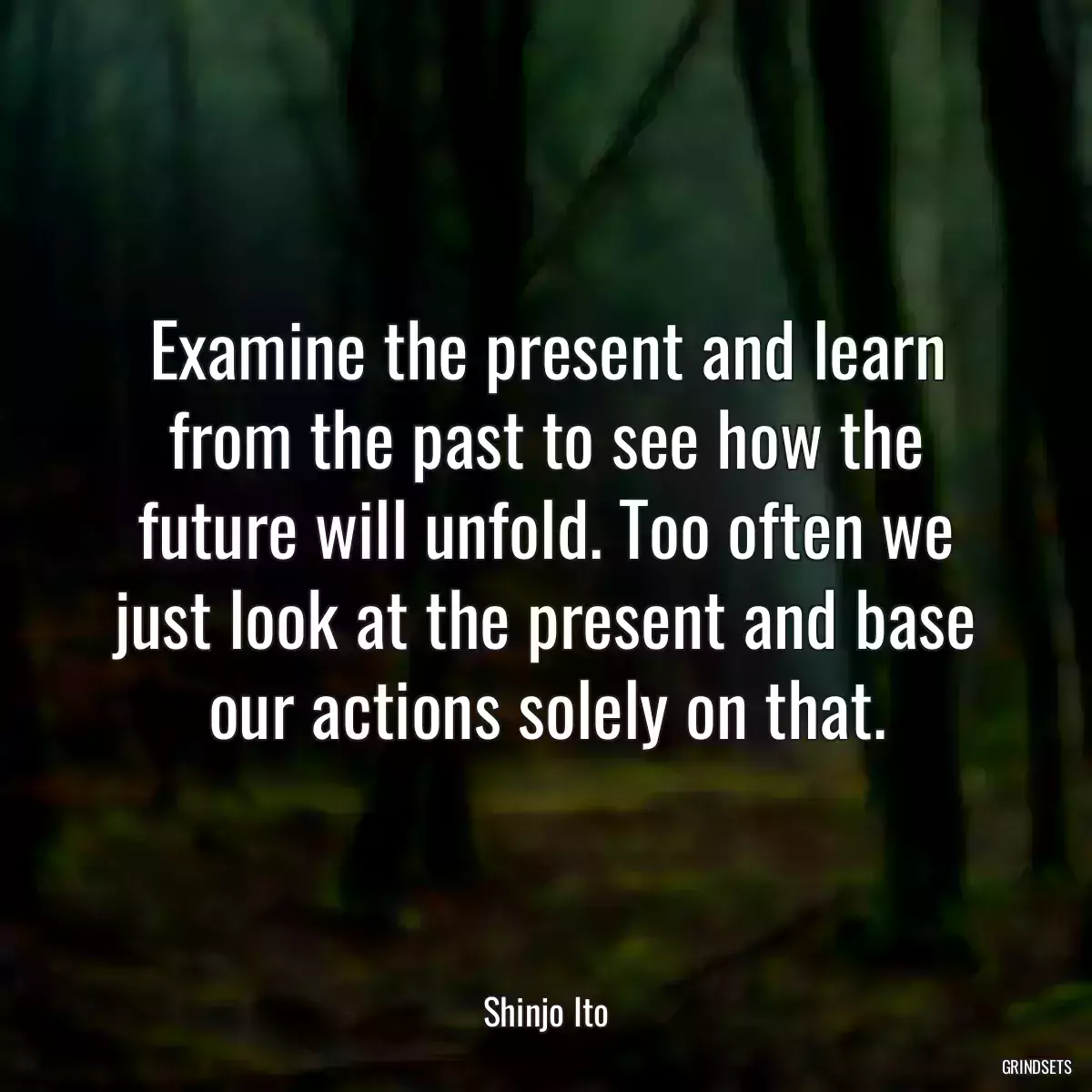 Examine the present and learn from the past to see how the future will unfold. Too often we just look at the present and base our actions solely on that.