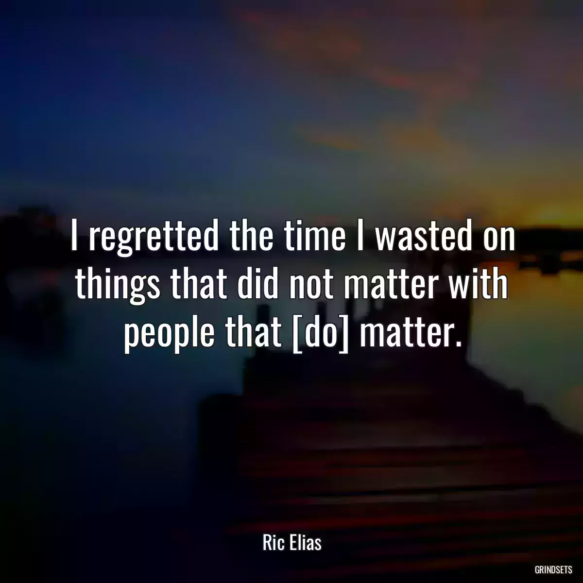 I regretted the time I wasted on things that did not matter with people that [do] matter.