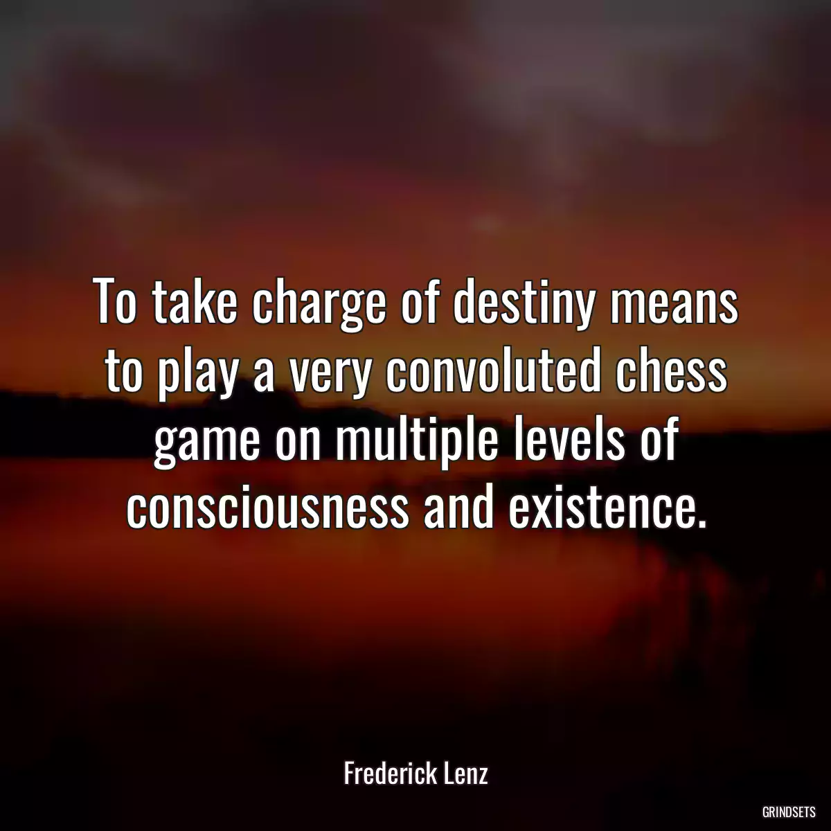 To take charge of destiny means to play a very convoluted chess game on multiple levels of consciousness and existence.