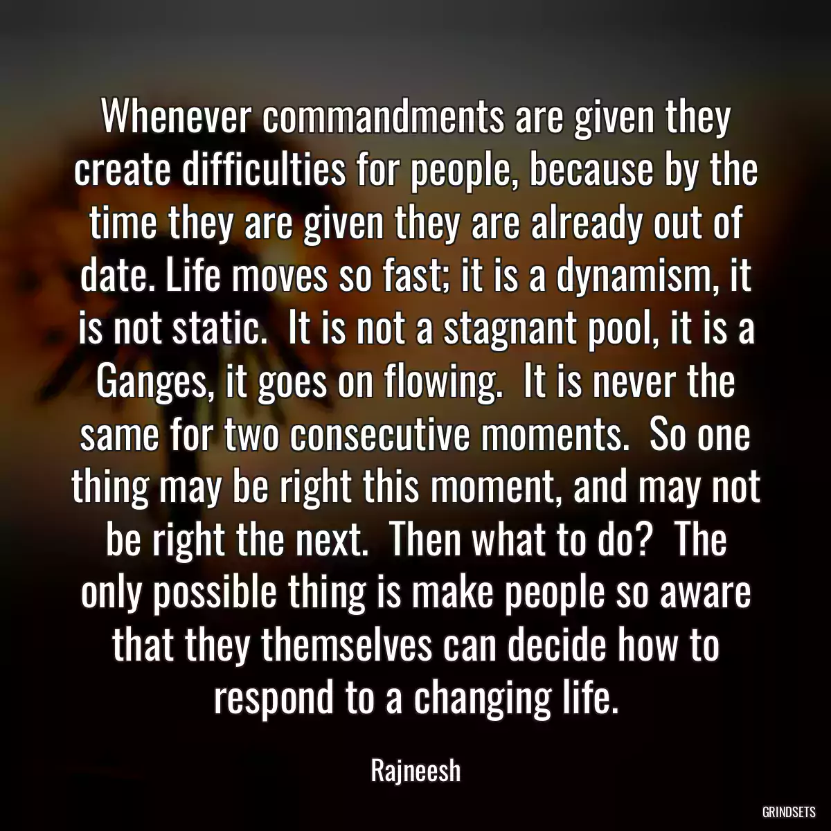 Whenever commandments are given they create difficulties for people, because by the time they are given they are already out of date. Life moves so fast; it is a dynamism, it is not static.  It is not a stagnant pool, it is a Ganges, it goes on flowing.  It is never the same for two consecutive moments.  So one thing may be right this moment, and may not be right the next.  Then what to do?  The only possible thing is make people so aware that they themselves can decide how to respond to a changing life.