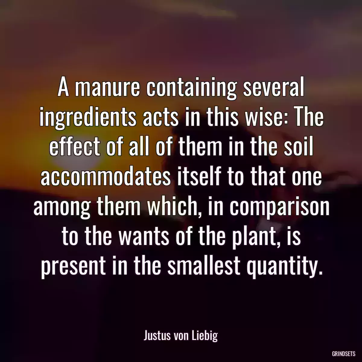 A manure containing several ingredients acts in this wise: The effect of all of them in the soil accommodates itself to that one among them which, in comparison to the wants of the plant, is present in the smallest quantity.