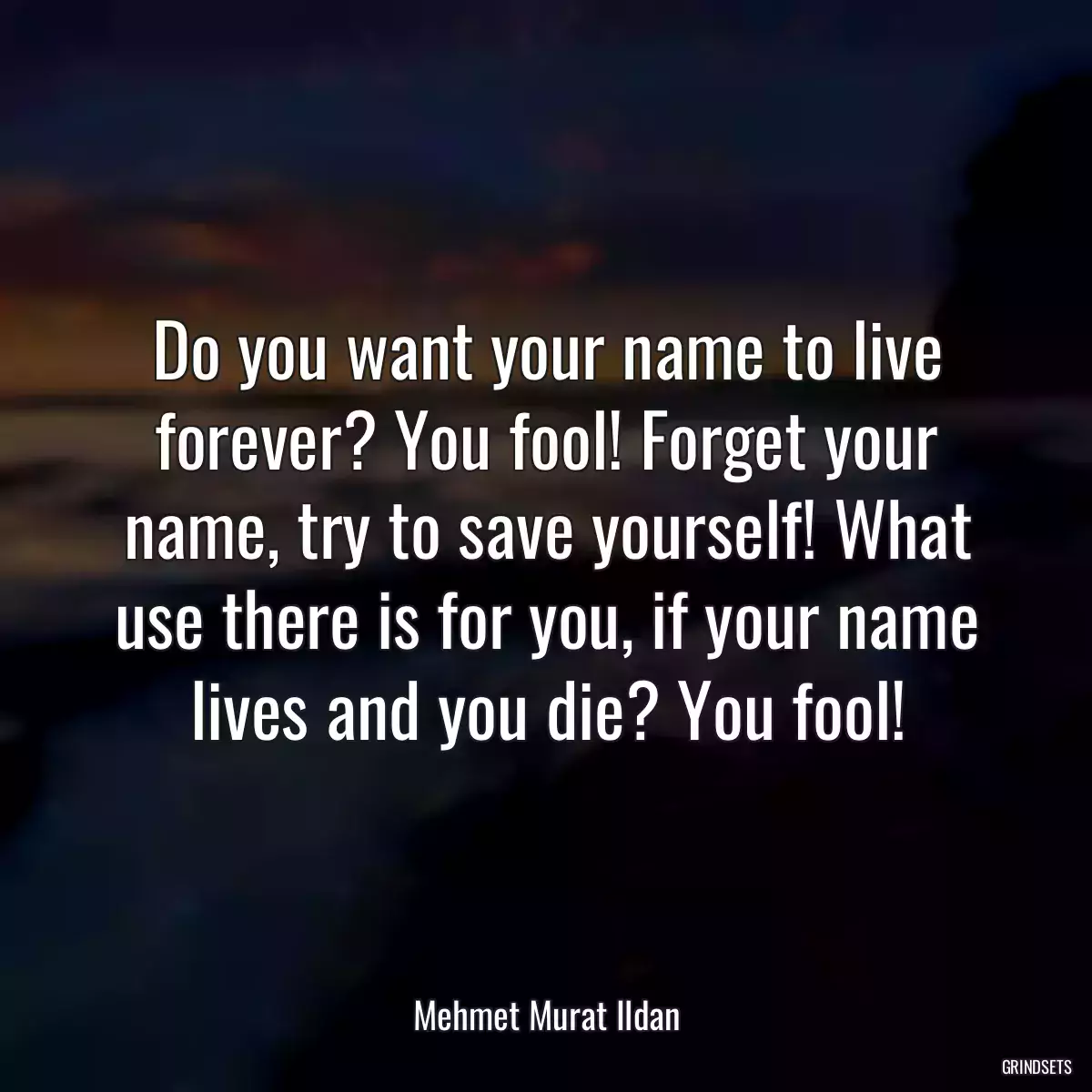 Do you want your name to live forever? You fool! Forget your name, try to save yourself! What use there is for you, if your name lives and you die? You fool!