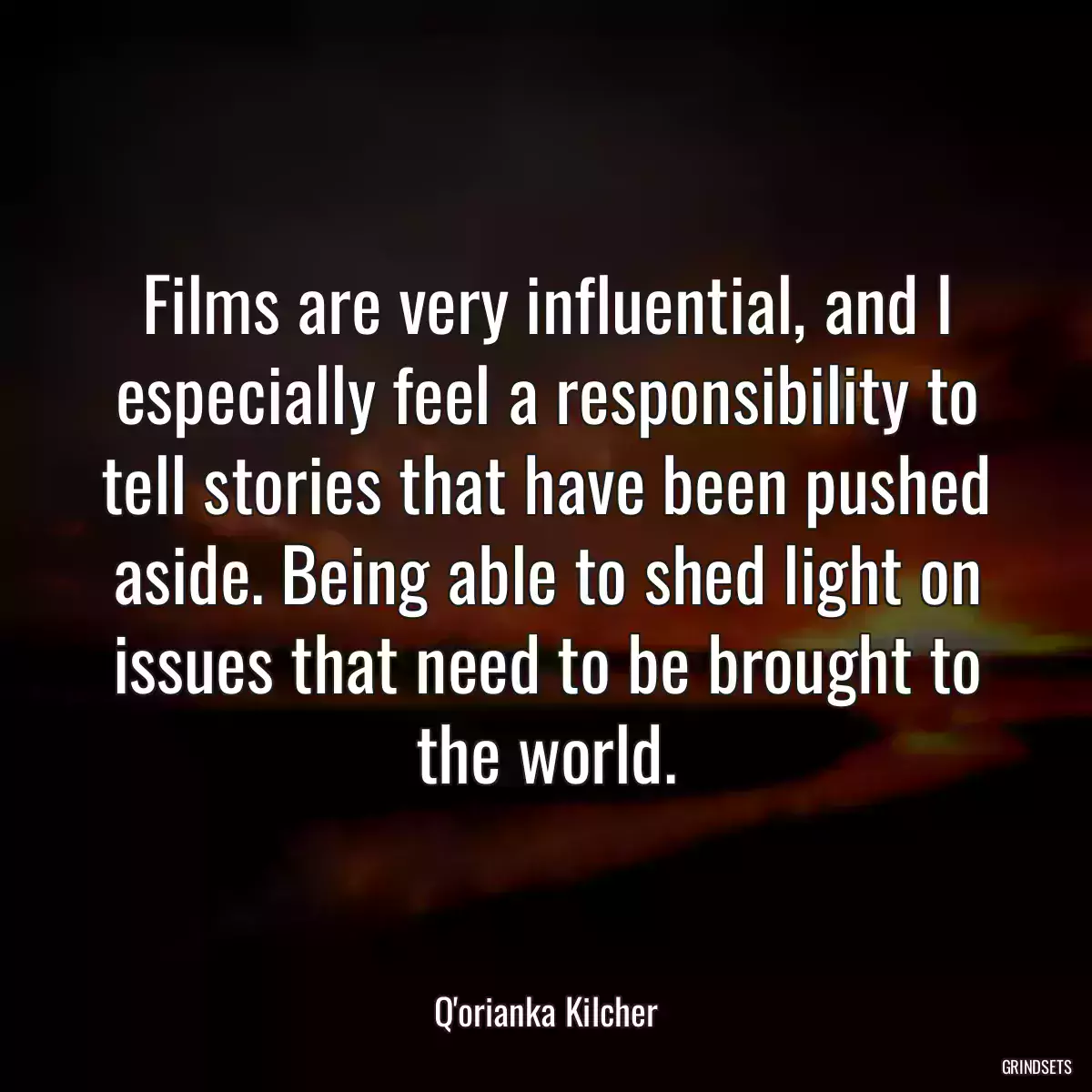 Films are very influential, and I especially feel a responsibility to tell stories that have been pushed aside. Being able to shed light on issues that need to be brought to the world.