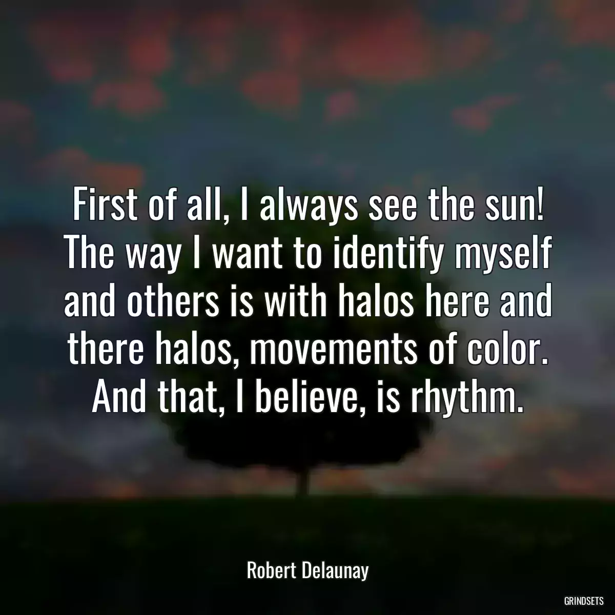 First of all, I always see the sun! The way I want to identify myself and others is with halos here and there halos, movements of color. And that, I believe, is rhythm.