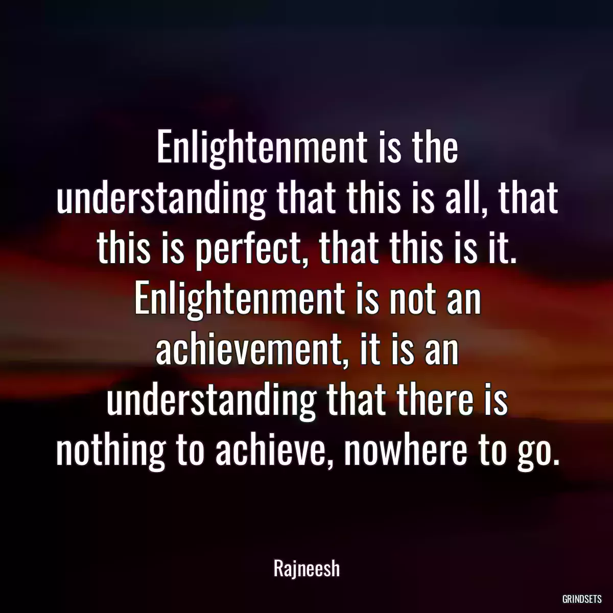 Enlightenment is the understanding that this is all, that this is perfect, that this is it. Enlightenment is not an achievement, it is an understanding that there is nothing to achieve, nowhere to go.