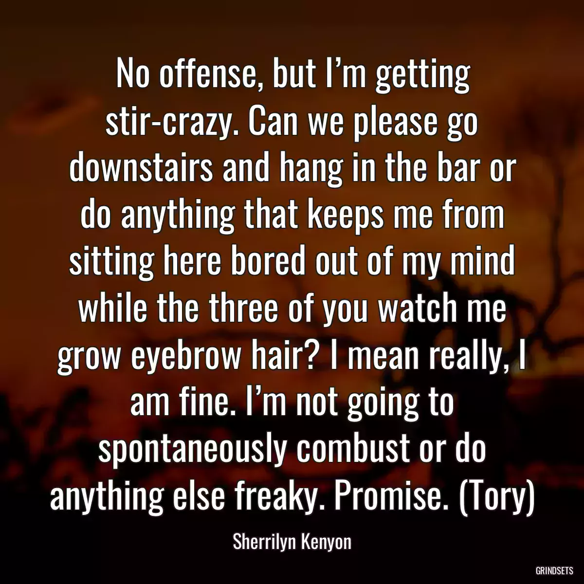 No offense, but I’m getting stir-crazy. Can we please go downstairs and hang in the bar or do anything that keeps me from sitting here bored out of my mind while the three of you watch me grow eyebrow hair? I mean really, I am fine. I’m not going to spontaneously combust or do anything else freaky. Promise. (Tory)