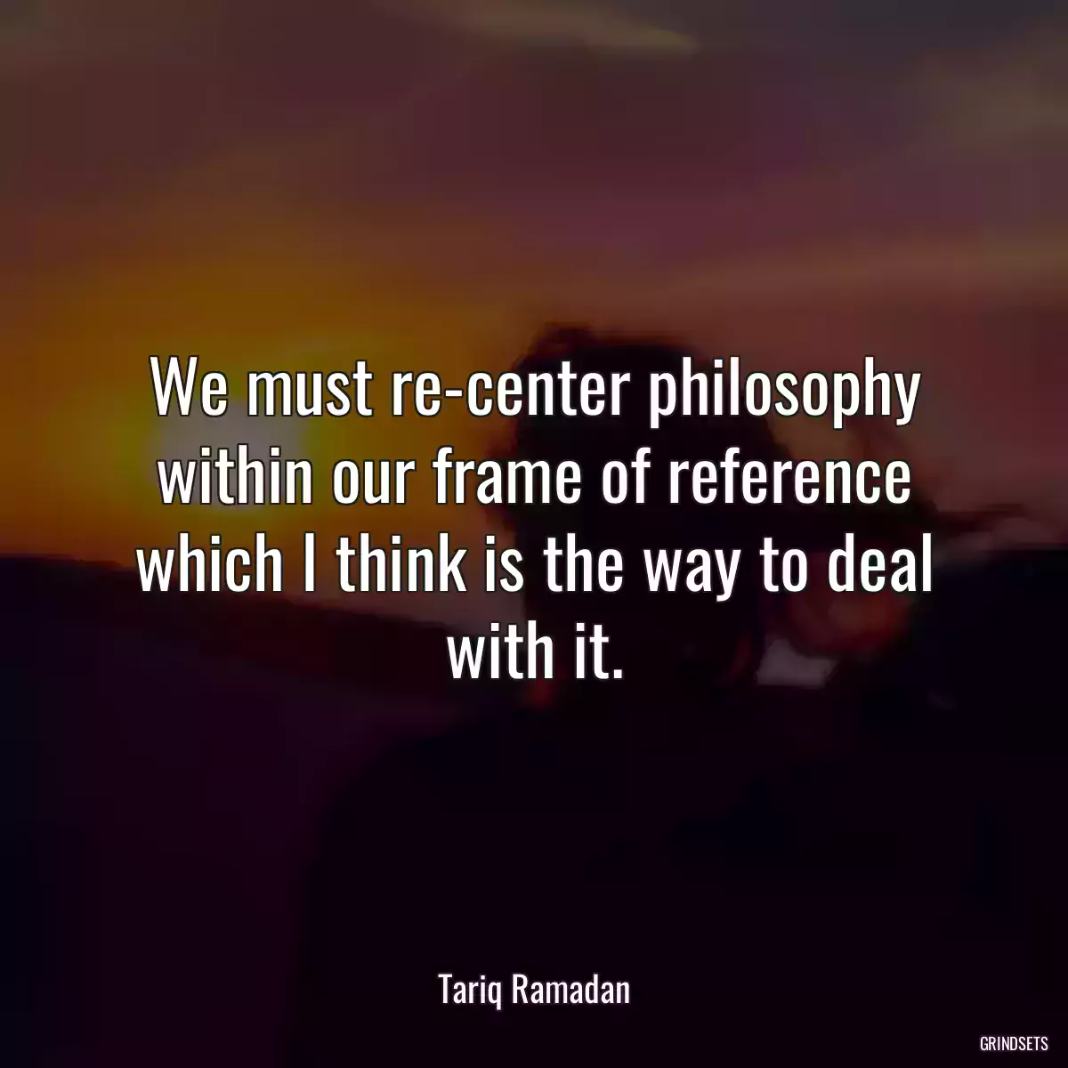 We must re-center philosophy within our frame of reference which I think is the way to deal with it.