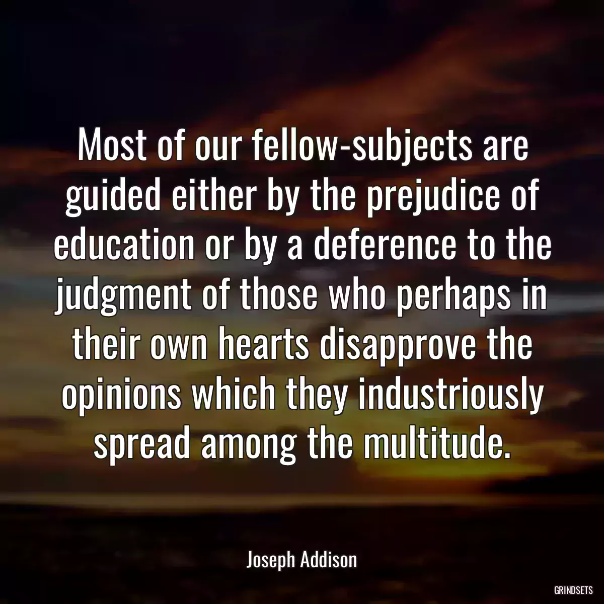 Most of our fellow-subjects are guided either by the prejudice of education or by a deference to the judgment of those who perhaps in their own hearts disapprove the opinions which they industriously spread among the multitude.