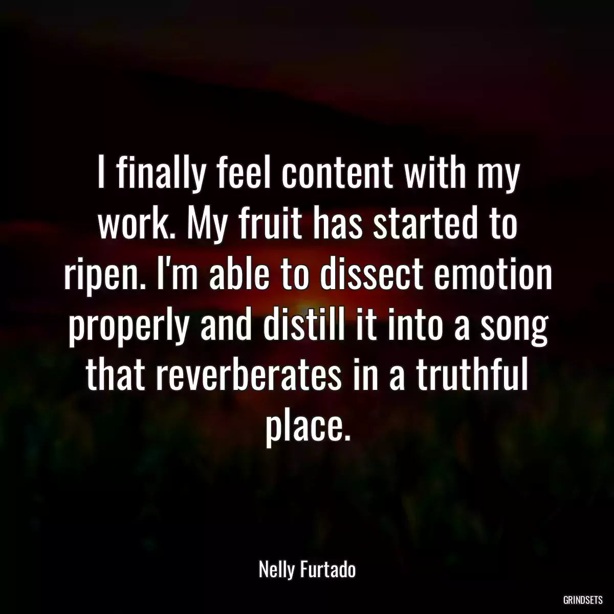 I finally feel content with my work. My fruit has started to ripen. I\'m able to dissect emotion properly and distill it into a song that reverberates in a truthful place.