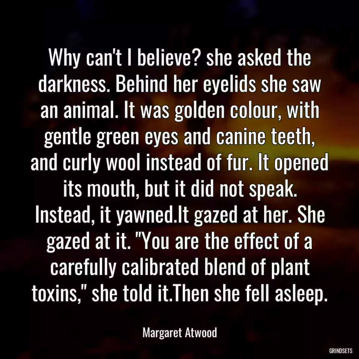 Why can\'t I believe? she asked the darkness. Behind her eyelids she saw an animal. It was golden colour, with gentle green eyes and canine teeth, and curly wool instead of fur. It opened its mouth, but it did not speak. Instead, it yawned.It gazed at her. She gazed at it. \